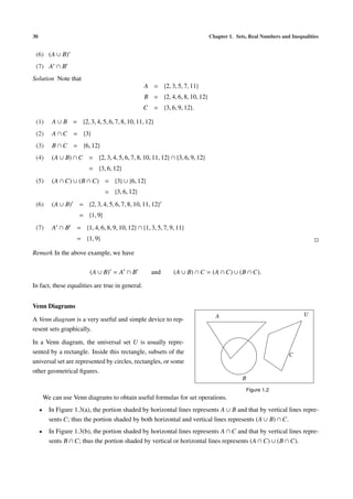 30 Chapter 1. Sets, Real Numbers and Inequalities
(6) (A ∪ B)
(7) A ∩ B
Solution Note that
A = {2, 3, 5, 7, 11}
B = {2, 4, 6, 8, 10, 12}
C = {3, 6, 9, 12}.
(1) A ∪ B = {2, 3, 4, 5, 6, 7, 8, 10, 11, 12}
(2) A ∩ C = {3}
(3) B ∩ C = {6, 12}
(4) (A ∪ B) ∩ C = {2, 3, 4, 5, 6, 7, 8, 10, 11, 12} ∩ {3, 6, 9, 12}
= {3, 6, 12}
(5) (A ∩ C) ∪ (B ∩ C) = {3} ∪ {6, 12}
= {3, 6, 12}
(6) (A ∪ B) = {2, 3, 4, 5, 6, 7, 8, 10, 11, 12}
= {1, 9}
(7) A ∩ B = {1, 4, 6, 8, 9, 10, 12} ∩ {1, 3, 5, 7, 9, 11}
= {1, 9}
Remark In the above example, we have
(A ∪ B) = A ∩ B and (A ∪ B) ∩ C = (A ∩ C) ∪ (B ∩ C).
In fact, these equalities are true in general.
Venn Diagrams
A Venn diagram is a very useful and simple device to rep-
resent sets graphically.
In a Venn diagram, the universal set U is usually repre-
sented by a rectangle. Inside this rectangle, subsets of the
universal set are represented by circles, rectangles, or some
other geometrical ﬁgures.
A
B
C
U
Figure 1.2
We can use Venn diagrams to obtain useful formulas for set operations.
• In Figure 1.3(a), the portion shaded by horizontal lines represents A ∪ B and that by vertical lines repre-
sents C; thus the portion shaded by both horizontal and vertical lines represents (A ∪ B) ∩ C.
• In Figure 1.3(b), the portion shaded by horizontal lines represents A ∩ C and that by vertical lines repre-
sents B ∩ C; thus the portion shaded by vertical or horizontal lines represents (A ∩ C) ∪ (B ∩ C).
 