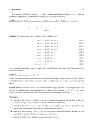 1.2. Real Numbers 33
In R, we have the algebraic operations +, × (and −, ÷ also) as well as binary relations <, ≤, >, ≥. Numbers
greater than (respectively smaller than) 0 are called positive (respectively negative).
Real Number Line Real numbers can be represented by points on a line, called the real number line.
>|
−1
|
0
|
1
|
2
Figure 1.4
Notation The following nine types of subsets of R are called intervals:
[a, b] = {x ∈ R : a ≤ x ≤ b} (1.2.1)
(a, b) = {x ∈ R : a < x < b} (1.2.2)
[a, b) = {x ∈ R : a ≤ x < b} (1.2.3)
(a, b] = {x ∈ R : a < x ≤ b} (1.2.4)
[a, ∞) = {x ∈ R : a ≤ x} (1.2.5)
(a, ∞) = {x ∈ R : a < x} (1.2.6)
(−∞, b] = {x ∈ R : x ≤ b} (1.2.7)
(−∞, b) = {x ∈ R : x < b} (1.2.8)
(−∞, ∞) = R (1.2.9)
where a and b are real numbers with a < b and ∞ and −∞ (read “inﬁnity” and “minus inﬁnity”) are just symbols
but not real numbers.
FAQ What are the meaning of ∞ and −∞?
Answer Intuitively, you may imagine that there is a point, denoted by ∞, very far away on the right (and −∞
on the left). So (a, ∞) is the set whose elements are the points between a and ∞, that is, real numbers greater
than a.
Remark The notation (a, b), where a < b, has two diﬀerent meanings. It denotes an ordered pair as well as an
interval. To avoid ambiguity, some authors use ]a, b[ to denote the open interval {x ∈ R : a < x < b}. In this
course, we will not use this notation. Readers can determine the meaning from the context.
Terminology
• Intervals in the form (a, b), [a, b], (a, b] and [a, b) are called bounded intervals and those in the form
(−∞, b), (−∞, b], (a, ∞), [a, ∞) and (−∞, ∞) are called unbounded intervals.
• Intervals in the form (a, b), (−∞, b), (a, ∞) and (−∞, ∞) are called open intervals. For each of such
intervals, the endpoint(s), if there is any, does not belong to the interval.
• Intervals in the form [a, b], (−∞, b], [a, ∞) and (−∞, ∞) are called closed intervals. For each of such
intervals, the endpoint(s), if there is any, belongs to the interval.
• Intervals in the form [a, b] are called closed and bounded intervals.
 