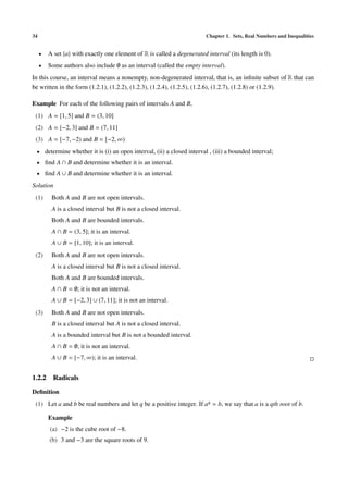 34 Chapter 1. Sets, Real Numbers and Inequalities
• A set {a} with exactly one element of R is called a degenerated interval (its length is 0).
• Some authors also include ∅ as an interval (called the empty interval).
In this course, an interval means a nonempty, non-degenerated interval, that is, an inﬁnite subset of R that can
be written in the form (1.2.1), (1.2.2), (1.2.3), (1.2.4), (1.2.5), (1.2.6), (1.2.7), (1.2.8) or (1.2.9).
Example For each of the following pairs of intervals A and B,
(1) A = [1, 5] and B = (3, 10]
(2) A = [−2, 3] and B = (7, 11]
(3) A = [−7, −2) and B = [−2, ∞)
• determine whether it is (i) an open interval, (ii) a closed interval , (iii) a bounded interval;
• ﬁnd A ∩ B and determine whether it is an interval.
• ﬁnd A ∪ B and determine whether it is an interval.
Solution
(1) Both A and B are not open intervals.
A is a closed interval but B is not a closed interval.
Both A and B are bounded intervals.
A ∩ B = (3, 5]; it is an interval.
A ∪ B = [1, 10]; it is an interval.
(2) Both A and B are not open intervals.
A is a closed interval but B is not a closed interval.
Both A and B are bounded intervals.
A ∩ B = ∅; it is not an interval.
A ∪ B = [−2, 3] ∪ (7, 11]; it is not an interval.
(3) Both A and B are not open intervals.
B is a closed interval but A is not a closed interval.
A is a bounded interval but B is not a bounded interval.
A ∩ B = ∅; it is not an interval.
A ∪ B = [−7, ∞); it is an interval.
1.2.2 Radicals
Deﬁnition
(1) Let a and b be real numbers and let q be a positive integer. If aq = b, we say that a is a qth root of b.
Example
(a) −2 is the cube root of −8.
(b) 3 and −3 are the square roots of 9.
 