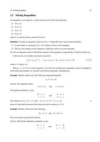 1.3. Solving Inequalities 37
1.3 Solving Inequalities
An inequality in one unknown x can be written in one of the following forms:
(1) F(x) > 0
(2) F(x) ≥ 0
(3) F(x) < 0
(4) F(x) ≤ 0
where F is a function from a subset of R into R.
Deﬁnition Consider an inequality in the form F(x) > 0 (the other cases can be treated similarly).
(1) A real number x0 satisfying F(x0) > 0 is called a solution to the inequality.
(2) The set of all solutions to the inequality is called the solution set to the inequality.
To solve an inequality means to ﬁnd all the solutions to the inequality, or equivalently, to ﬁnd the solution set.
In this section, we consider polynomial inequalities
anxn
+ an−1xn−1
+ · · · + a1x + a0 < 0 (or > 0, or ≤ 0, or ≥ 0) (1.3.1)
where n ≥ 1 and an 0.
When n = 1, (1.3.1) is a linear inequality. A revision for solving linear inequalities is given in Chapter 0.
In the following examples, we consider several linear inequalities simultaneously.
Example Find the solution set to the following compound inequality:
1 ≤ 3 − 2x ≤ 9
Solution The inequality means
1 ≤ 3 − 2x and 3 − 2x ≤ 9.
Solving them separately, we get
2x ≤ 2
x ≤ 1
and
−6 ≤ x
−3 ≤ x.
The solution set is {x ∈ R : x ≤ 1 and − 3 ≤ x} = {x ∈ R : −3 ≤ x ≤ 1}.
Remark Using interval notation, the solution set can be written as [−3, 1].
Example Find the solution set to the following:
2x + 1 < 3 and 3x + 10 < 4.
Give your answer using interval notation.
Solution Solving the inequalities separately, we get
2x < 2
x < 1
and
3x < −6
x < −2.
 