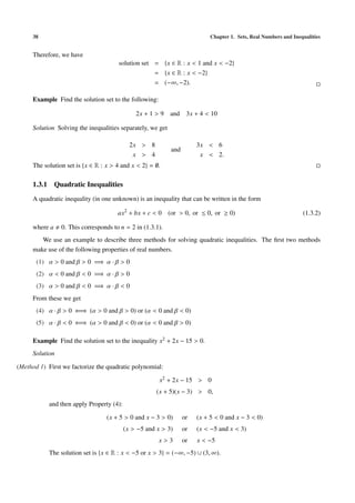 38 Chapter 1. Sets, Real Numbers and Inequalities
Therefore, we have
solution set = {x ∈ R : x < 1 and x < −2}
= {x ∈ R : x < −2}
= (−∞, −2).
Example Find the solution set to the following:
2x + 1 > 9 and 3x + 4 < 10
Solution Solving the inequalities separately, we get
2x > 8
x > 4
and
3x < 6
x < 2.
The solution set is {x ∈ R : x > 4 and x < 2} = ∅.
1.3.1 Quadratic Inequalities
A quadratic inequality (in one unknown) is an inequality that can be written in the form
ax2
+ bx + c < 0 (or > 0, or ≤ 0, or ≥ 0) (1.3.2)
where a 0. This corresponds to n = 2 in (1.3.1).
We use an example to describe three methods for solving quadratic inequalities. The ﬁrst two methods
make use of the following properties of real numbers.
(1) α > 0 and β > 0 =⇒ α · β > 0
(2) α < 0 and β < 0 =⇒ α · β > 0
(3) α > 0 and β < 0 =⇒ α · β < 0
From these we get
(4) α · β > 0 ⇐⇒ (α > 0 and β > 0) or (α < 0 and β < 0)
(5) α · β < 0 ⇐⇒ (α > 0 and β < 0) or (α < 0 and β > 0)
Example Find the solution set to the inequality x2 + 2x − 15 > 0.
Solution
(Method 1) First we factorize the quadratic polynomial:
x2 + 2x − 15 > 0
(x + 5)(x − 3) > 0,
and then apply Property (4):
(x + 5 > 0 and x − 3 > 0) or (x + 5 < 0 and x − 3 < 0)
(x > −5 and x > 3) or (x < −5 and x < 3)
x > 3 or x < −5
The solution set is {x ∈ R : x < −5 or x > 3} = (−∞, −5) ∪ (3, ∞).
 