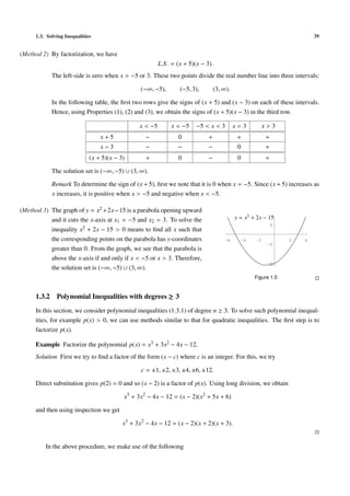 1.3. Solving Inequalities 39
(Method 2) By factorization, we have
L.S. = (x + 5)(x − 3).
The left-side is zero when x = −5 or 3. These two points divide the real number line into three intervals:
(−∞, −5), (−5, 3), (3, ∞).
In the following table, the ﬁrst two rows give the signs of (x + 5) and (x − 3) on each of these intervals.
Hence, using Properties (1), (2) and (3), we obtain the signs of (x + 5)(x − 3) in the third row.
x < −5 x = −5 −5 < x < 3 x = 3 x > 3
x + 5 − 0 + + +
x − 3 − − − 0 +
(x + 5)(x − 3) + 0 − 0 +
The solution set is (−∞, −5) ∪ (3, ∞).
Remark To determine the sign of (x + 5), ﬁrst we note that it is 0 when x = −5. Since (x + 5) increases as
x increases, it is positive when x > −5 and negative when x < −5.
(Method 3) The graph of y = x2 +2x−15 is a parabola opening upward
and it cuts the x-axis at x1 = −5 and x2 = 3. To solve the
inequality x2 + 2x − 15 > 0 means to ﬁnd all x such that
the corresponding points on the parabola has y-coordinates
greater than 0. From the graph, we see that the parabola is
above the x-axis if and only if x < −5 or x > 3. Therefore,
the solution set is (−∞, −5) ∪ (3, ∞).
-6 -4 -2 2 4
-15-15
-5
5
y = x2
+ 2x − 15
Figure 1.5
1.3.2 Polynomial Inequalities with degrees ≥ 3
In this section, we consider polynomial inequalities (1.3.1) of degree n ≥ 3. To solve such polynomial inequal-
ities, for example p(x) > 0, we can use methods similar to that for quadratic inequalities. The ﬁrst step is to
factorize p(x).
Example Factorize the polynomial p(x) = x3 + 3x2 − 4x − 12.
Solution First we try to ﬁnd a factor of the form (x − c) where c is an integer. For this, we try
c = ±1, ±2, ±3, ±4, ±6, ±12.
Direct substitution gives p(2) = 0 and so (x − 2) is a factor of p(x). Using long division, we obtain
x3
+ 3x2
− 4x − 12 = (x − 2)(x2
+ 5x + 6)
and then using inspection we get
x3
+ 3x2
− 4x − 12 = (x − 2)(x + 2)(x + 3).
In the above procedure, we make use of the following
 