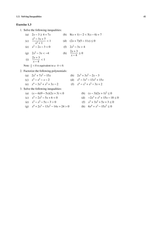 1.3. Solving Inequalities 41
Exercise 1.3
1. Solve the following inequalities:
(a) 2x − 3 ≥ 4 + 7x (b) 8(x + 1) − 2 < 5(x − 6) + 7
(c)
x2 − 3x + 7
x2 + 1
< 1 (d) (2x + 7)(5 − 11x) ≤ 0
(e) x2 − 2x − 3 < 0 (f) 2x2 − 3x > 4
(g) 2x2 − 3x < −4 (h)
2x + 3
x − 4
≥ 0
(i)
2x + 3
x − 4
< 1
Note: a
b < 0 is equivalent to a · b < 0.
2. Factorize the following polynomials:
(a) 2x3 + 7x2 − 15x (b) 2x3 + 3x2 − 2x − 3
(c) x3 − x2 − x − 2 (d) x4 − 3x3 − 13x2 + 15x
(e) x4 − 3x3 + x2 + 3x − 2 (f) x4 − x3 + x2 − 3x + 2
3. Solve the following inequalities:
(a) (x − 4)(9 − 5x)(2x + 3) < 0 (b) (x − 3)(2x + 1)2 ≤ 0
(c) x3 − 2x2 − 5x + 6 < 0 (d) −2x3 + x2 + 15x − 18 ≤ 0
(e) x3 − x2 − 5x − 3 > 0 (f) x3 + 3x2 + 5x + 3 ≤ 0
(g) x4 + 2x3 − 13x2 − 14x + 24 > 0 (h) 6x4 + x3 − 15x2 ≤ 0
 
