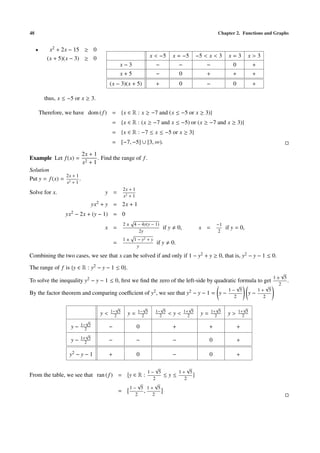 48 Chapter 2. Functions and Graphs
• x2 + 2x − 15 ≥ 0
(x + 5)(x − 3) ≥ 0 x < −5 x = −5 −5 < x < 3 x = 3 x > 3
x − 3 − − − 0 +
x + 5 − 0 + + +
(x − 3)(x + 5) + 0 − 0 +
thus, x ≤ −5 or x ≥ 3.
Therefore, we have dom (f) = {x ∈ R : x ≥ −7 and (x ≤ −5 or x ≥ 3)}
= {x ∈ R : (x ≥ −7 and x ≤ −5) or (x ≥ −7 and x ≥ 3)}
= {x ∈ R : −7 ≤ x ≤ −5 or x ≥ 3}
= [−7, −5] ∪ [3, ∞).
Example Let f(x) =
2x + 1
x2 + 1
. Find the range of f.
Solution
Put y = f(x) =
2x + 1
x2 + 1
.
Solve for x. y =
2x + 1
x2 + 1
yx2 + y = 2x + 1
yx2 − 2x + (y − 1) = 0
x =
2 ± 4 − 4y(y − 1)
2y
if y 0, x =
−1
2
if y = 0,
=
1 ± 1 − y2 + y
y
if y 0.
Combining the two cases, we see that x can be solved if and only if 1 − y2 + y ≥ 0, that is, y2 − y − 1 ≤ 0.
The range of f is {y ∈ R : y2 − y − 1 ≤ 0}.
To solve the inequality y2 − y − 1 ≤ 0, ﬁrst we ﬁnd the zero of the left-side by quadratic formula to get
1 ±
√
5
2
.
By the factor theorem and comparing coeﬃcient of y2, we see that y2 − y − 1 = y −
1 −
√
5
2
y −
1 +
√
5
2
y < 1−
√
5
2 y = 1−
√
5
2
1−
√
5
2 < y < 1+
√
5
2 y = 1+
√
5
2 y > 1+
√
5
2
y − 1−
√
5
2 − 0 + + +
y − 1+
√
5
2 − − − 0 +
y2 − y − 1 + 0 − 0 +
From the table, we see that ran (f) = y ∈ R :
1 −
√
5
2
≤ y ≤
1 +
√
5
2
=
1 −
√
5
2
,
1 +
√
5
2
 