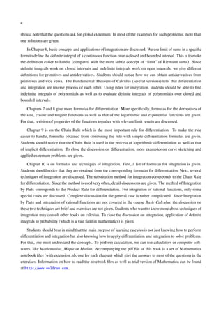 ii
should note that the questions ask for global extremum. In most of the examples for such problems, more than
one solutions are given.
In Chapter 6, basic concepts and applications of integration are discussed. We use limit of sums in a speciﬁc
form to deﬁne the deﬁnite integral of a continuous function over a closed and bounded interval. This is to make
the deﬁnition easier to handle (compared with the more subtle concept of “limit” of Riemann sums). Since
deﬁnite integrals work on closed intervals and indeﬁnite integrals work on open intervals, we give diﬀerent
deﬁnitions for primitives and antiderivatives. Students should notice how we can obtain antiderivatives from
primitives and vice versa. The Fundamental Theorem of Calculus (several versions) tells that diﬀerentiation
and integration are reverse process of each other. Using rules for integration, students should be able to ﬁnd
indeﬁnite integrals of polynomials as well as to evaluate deﬁnite integrals of polynomials over closed and
bounded intervals.
Chapters 7 and 8 give more formulas for diﬀerentiation. More speciﬁcally, formulas for the derivatives of
the sine, cosine and tangent functions as well as that of the logarithmic and exponential functions are given.
For that, revision of properties of the functions together with relevant limit results are discussed.
Chapter 9 is on the Chain Rule which is the most important rule for diﬀerentiation. To make the rule
easier to handle, formulas obtained from combining the rule with simple diﬀerentiation formulas are given.
Students should notice that the Chain Rule is used in the process of logarithmic diﬀerentiation as well as that
of implicit diﬀerentiation. To close the discussion on diﬀerentiation, more examples on curve sketching and
applied extremum problems are given.
Chapter 10 is on formulas and techniques of integration. First, a list of formulas for integration is given.
Students should notice that they are obtained from the corresponding formulas for diﬀerentiation. Next, several
techniques of integration are discussed. The substitution method for integration corresponds to the Chain Rule
for diﬀerentiation. Since the method is used very often, detail discussions are given. The method of Integration
by Parts corresponds to the Product Rule for diﬀerentiation. For integration of rational functions, only some
special cases are discussed. Complete discussion for the general case is rather complicated. Since Integration
by Parts and integration of rational functions are not covered in the course Basic Calculus, the discussion on
these two techniques are brief and exercises are not given. Students who want to know more about techniques of
integration may consult other books on calculus. To close the discussion on integration, application of deﬁnite
integrals to probability (which is a vast ﬁeld in mathematics) is given.
Students should bear in mind that the main purpose of learning calculus is not just knowing how to perform
diﬀerentiation and integration but also knowing how to apply diﬀerentiation and integration to solve problems.
For that, one must understand the concepts. To perform calculation, we can use calculators or computer soft-
wares, like Mathematica, Maple or Matlab. Accompanying the pdf ﬁle of this book is a set of Mathematica
notebook ﬁles (with extension .nb, one for each chapter) which give the answers to most of the questions in the
exercises. Information on how to read the notebook ﬁles as well as trial version of Mathematica can be found
at http://www.wolfram.com .
 