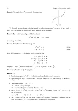 52 Chapter 2. Functions and Graphs
Example The graph of y = x3 is symmetric about the origin.
Figure 2.9
We close this section with the following example of ﬁnding intersection of two curves (in fact, one is a
line). This is the same as solving a system of two equations in two unknowns.
Example Let ℰ and ℒ be the ellipse and the line given by
2x2
+ y2
= 6 and x + 2y − 3 = 0
respectively. Find ℰ ∩ ℒ.
Solution We need to solve the following system:
2x2
+ y2
= 6 (2.3.4)
x + 2y − 3 = 0 (2.3.5)
From (2.3.5), we get x = 3 − 2y. Putting into (2.3.4) and solving
2(3 − 2y)2 + y2 = 6
2(9 − 12y + 4y2) + y2 = 6
9y2 − 24y + 12 = 0
3(y − 2)(3y − 2) = 0
we get y = 2 or y =
2
3
. Substitute back into (2.3.5), we get (x, y) = (−1, 2) or (
5
3
,
2
3
).
Therefore we have ℰ ∩ ℒ = (−1, 2), (
5
3
,
2
3
) .
Exercise 2.3
1. Consider the graph of 2x2 + 3y2 = 4 (which is an ellipse). Find its x- and y-intercepts.
2. Suppose the graph of y = ax2 + bx + c has x-intercepts (2, 0) and (−3, 0) and y-intercept (0, −6). Find a,
b and c.
3. Consider the graph of y = x2 + 4x + 5.
(a) Find its x- and y-intercepts.
(b) Show that the graph lies entirely above the x-axis.
4. Let C = {(x, y) ∈ R2 : x2 + y2 = 5}, E = {(x, y) ∈ R2 : x2 + 2y2 = 6} and L = {(x, y) ∈ R2 : 2x + y − 3 = 0}.
Find the following:
(a) L ∩ C (b) L ∩ E (c) C ∩ E
5. Let C = {(x, y) ∈ R2 : x2 + y2 = 1} and L = {(x, y) ∈ R2 : ax + y = 2} where a is a constant. Find the
values of a such that C ∩ L is a singleton (that is, a set with only one element).
 