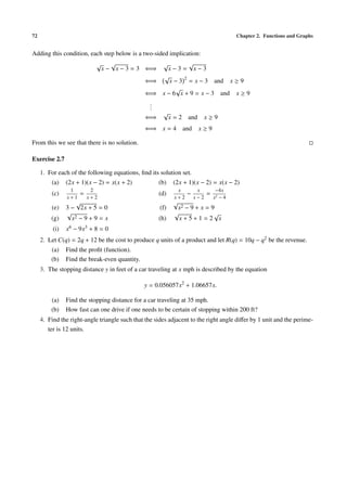 72 Chapter 2. Functions and Graphs
Adding this condition, each step below is a two-sided implication:
√
x −
√
x − 3 = 3 ⇐⇒
√
x − 3 =
√
x − 3
⇐⇒
√
x − 3 2
= x − 3 and x ≥ 9
⇐⇒ x − 6
√
x + 9 = x − 3 and x ≥ 9
...
⇐⇒
√
x = 2 and x ≥ 9
⇐⇒ x = 4 and x ≥ 9
From this we see that there is no solution.
Exercise 2.7
1. For each of the following equations, ﬁnd its solution set.
(a) (2x + 1)(x − 2) = x(x + 2) (b) (2x + 1)(x − 2) = x(x − 2)
(c)
1
x + 1
=
2
x + 2
(d)
x
x + 2
−
x
x − 2
=
−4x
x2 − 4
(e) 3 −
√
2x + 5 = 0 (f)
√
x2 − 9 + x = 9
(g)
√
x2 − 9 + 9 = x (h)
√
x + 5 + 1 = 2
√
x
(i) x6 − 9x3 + 8 = 0
2. Let C(q) = 2q + 12 be the cost to produce q units of a product and let R(q) = 10q − q2 be the revenue.
(a) Find the proﬁt (function).
(b) Find the break-even quantity.
3. The stopping distance y in feet of a car traveling at x mph is described by the equation
y = 0.056057x2
+ 1.06657x.
(a) Find the stopping distance for a car traveling at 35 mph.
(b) How fast can one drive if one needs to be certain of stopping within 200 ft?
4. Find the right-angle triangle such that the sides adjacent to the right angle diﬀer by 1 unit and the perime-
ter is 12 units.
 