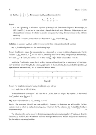 76 Chapter 3. Limits
(2) Let bn =
1
3
−
1
2n
+
1
6n2
. The sequence (bn)∞
n=1 can be represented by
0,
1
8
,
5
27
,
7
32
,
6
25
, . . . (3.2.2)
Remark
• It is not a good way to describe a sequence by listing a few terms in the sequence. For example, in
(3.2.1) or (3.2.2), it may not be easy to ﬁnd a formula for the nth term. Moreover, diﬀerent people may
obtain diﬀerent formulas. It is better to describe a sequence by writing down a formula for the nth term
explicitly.
• To denote a sequence, some authors use the notation {an}∞
n=1 instead of (an)∞
n=1.
Deﬁnition A sequence (an)∞
n=1 is said to be convergent if there exists a real number L such that
(∗) an is arbitrarily close to L if n is suﬃciently large.
Remark Condition (∗) means that we can make |an − L| as small as we want by taking n large enough. For the
sequence (an)∞
n=1 where an =
1
2n
, we can make an arbitrarily close to 0 by taking n large enough. For example,
if we want
1
2n
− 0 < 0.01, we can take n > 7; if we want
1
2n
− 0 < 0.001, we can take n > 10 etc.
Intuitively, Condition (∗) means that if we let n increase without bound (or let n approach “∞”, an imag-
inary point very far on the right), the value an approaches L. Geometrically, this means that the point (n, an)
approaches the horizontal line y = L as n increases without bound.
1 2 3 4 5 6 7 8 9 10 11 12 13
Figure 3.4
Remark For simplicity, instead of saying Condition (∗), we will say
(∗∗) an is close to L if n is large.
In the deﬁnition of “convergent”, it is clear that if L exists, then it is unique. We say that L is the limit of
(an)∞
n=1 and we write lim
n→∞
an = L.
FAQ Can we just write lim an = L, omitting n → ∞?
Answer For sequences, this will not cause ambiguity. However, for functions, we will consider (in later
sections) limits at inﬁnity as well as limits at a point a (where a ∈ R). The notations lim
x→∞
f(x) and lim
x→a
f(x) have
diﬀerent meanings.
The following rules can be proved by deﬁnition using an alternative method, called -N method, to describe
condition (∗). However, the -N deﬁnition is outside the scope of this course. Readers may convince themselves
that the rules are true using intuition.
 