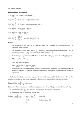 3.2. Limits of Sequences 77
Rules for Limits of Sequences
(L1) lim
n→∞
k = k (where k is a constant)
(L2) lim
n→∞
1
np
= 0 (where p is a positive constant)
(L3) lim
n→∞
1
bn
= 0 (where b is a constant greater than 1)
(L4) lim
n→∞
(an + bn) = lim
n→∞
an + lim
n→∞
bn
(L5) lim
n→∞
anbn = lim
n→∞
an · lim
n→∞
bn
(L6) lim
n→∞
an
bn
=
lim
n→∞
an
lim
n→∞
bn
provided that lim
n→∞
bn 0.
Remark
• The meaning of (L1) is that if an = k for all n where k is a constant, then the sequence (an)∞
n=1 is
convergent and its limit is k.
• The meaning of (L4) is that if both (an)∞
n=1 and (bn)∞
n=1 are convergent and their limits are L and M
respectively, then (an + bn)∞
n=1 is also convergent and its limit is L + M.
• The following is a special case of (L5). It can be obtained by putting an = k for all n and applying (L1).
(L5s) lim
n→∞
kbn = k lim
n→∞
bn
• Using (L4) and (L5s), we get
(L4 ) lim
n→∞
(an − bn) = lim
n→∞
an − lim
n→∞
bn
In fact, Rule (L4) is valid for sum and diﬀerence of ﬁnitely many sequences. This general result will be
referred to as Rule (L4). Similarly, the result for product of ﬁnitely many sequences will be referred to
as Rule (L5).
In Problem 1 in the last section, the sequence obtained can be represented by the formula an = 4 +
1
2n
. Our
intuition tells us that the limit of the sequence is 4. Below we use rules for limits to justify this result.
Example Find lim
n→∞
4 +
1
2n
, if it exists.
Explanation The sequence under consideration is given by an = 4 +
1
2n
. The question asks for the following
(1) Does the limit of (an)∞
n=1 exist or not (or equivalently, is the sequence convergent)?
(2) If the answer to (1) is aﬃrmative, ﬁnd the limit.
Solution lim
n→∞
4 +
1
2n
= lim
n→∞
4 + lim
n→∞
1
2n
Rule (L4)
= 4 + 0 Rules (L1) and (L3)
= 4
 