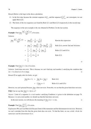 78 Chapter 3. Limits
Remark Below is the logic in the above calculation:
(1) In the ﬁrst step, because the constant sequence (4)∞
n=1 and the sequence
1
2n
∞
n=1
are convergent, we can
apply Rule (L4).
(2) The limits of the two sequences are found by Rule (L1) and Rule (L3) respectively in the second step.
The sequence in the next example is the one obtained in Problem 2 in the last section.
Example Find lim
n→∞
2n3 − 3n2 + n
6n3
, if it exists.
Solution
lim
n→∞
2n3 − 3n2 + n
6n3
= lim
n→∞
1
3
−
1
2n
+
1
6n2
Rewrite the expression
= lim
n→∞
1
3
− lim
n→∞
1
2
·
1
n
+ lim
n→∞
1
6
·
1
n2
Rule (L4), rewrite 2nd and 3rd terms
=
1
3
−
1
2
· lim
n→∞
1
n
+
1
6
· lim
n→∞
1
n2
Rules (L1) and (L5s)
=
1
3
−
1
2
· 0 +
1
6
· 0 Rule (L2)
=
1
3
Example Find lim
n→∞
(1 + 2n), if it exists.
Solution Limit does not exist. This is because we can’t ﬁnd any real number L satisfying the condition that
2n + 1 is close to L if n is large.
Remark If we apply rules for limits, we get
lim
n→∞
(2n + 1) = lim
n→∞
2n + lim
n→∞
1 Rule (L4)
= 2 lim
n→∞
n + 1 Rules (L1) and (L5s)
However, we can’t proceed because lim
n→∞
n does not exist. From this, we see that the given limit does not exist.
FAQ Can we say that lim
n→∞
(1 + 2n) is ∞?
Answer Limit of a sequence is a real number satisfying Condition (∗) given in the deﬁnition on page 76.
Because ∞ is not a real number, we should say that the limit does not exist.
In the next section, we will discuss the meaning of lim
x→∞
f(x) = ∞ etc.
Example Find lim
n→∞
n + 1
2n + 1
, if it exists.
Explanation We can’t use Rule (L6) because limits of the numerator and the denominator do not exist. However,
we can’t conclude from this that the given limit does not exist. To ﬁnd the limit, we use a trick: divide the
numerator and the denominator by n.
 