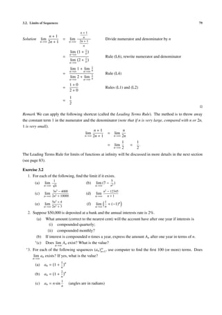 3.2. Limits of Sequences 79
Solution lim
n→∞
n + 1
2n + 1
= lim
n→∞
n + 1
n
2n + 1
n
Divide numerator and denominator by n
=
lim
n→∞
1 + 1
n
lim
n→∞
2 + 1
n
Rule (L6), rewrite numerator and denominator
=
lim
n→∞
1 + lim
n→∞
1
n
lim
n→∞
2 + lim
n→∞
1
n
Rule (L4)
=
1 + 0
2 + 0
Rules (L1) and (L2)
=
1
2
Remark We can apply the following shortcut (called the Leading Terms Rule). The method is to throw away
the constant term 1 in the numerator and the denominator (note that if n is very large, compared with n or 2n,
1 is very small).
lim
n→∞
n + 1
2n + 1
= lim
n→∞
n
2n
= lim
n→∞
1
2
=
1
2
.
The Leading Terms Rule for limits of functions at inﬁnity will be discussed in more details in the next section
(see page 83).
Exercise 3.2
1. For each of the following, ﬁnd the limit if it exists.
(a) lim
n→∞
1
√
n
(b) lim
n→∞
(7 −
5
n2
)
(c) lim
n→∞
3n2
− 4000
2n2 + 10000
(d) lim
n→∞
n2
− 12345
n + 1
(e) lim
n→∞
5n2
+ 4
2n3 + 3
(f) lim
n→∞
1
n
+ (−1)n
2. Suppose $50,000 is deposited at a bank and the annual interests rate is 2%.
(a) What amount (correct to the nearest cent) will the account have after one year if interests is
(i) compounded quarterly;
(ii) compounded monthly?
(b) If interest is compounded n times a year, express the amount An after one year in terms of n.
∗(c) Does lim
n→∞
An exist? What is the value?
∗3. For each of the following sequences (an)∞
n=1, use computer to ﬁnd the ﬁrst 100 (or more) terms. Does
lim
n→∞
an exists? If yes, what is the value?
(a) an = 1 +
1
n
n
(b) an = 1 +
2
n
n
(c) an = n sin
1
n
(angles are in radians)
 