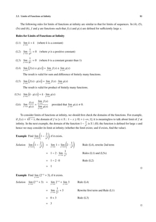 3.3. Limits of Functions at Inﬁnity 81
The following rules for limits of functions at inﬁnity are similar to that for limits of sequences. In (4), (5),
(5s) and (6), f and g are functions such that f(x) and g(x) are deﬁned for suﬃciently large x.
Rules for Limits of Functions at Inﬁnity
(L1) lim
x→∞
k = k (where k is a constant)
(L2) lim
x→∞
1
xp
= 0 (where p is a positive constant)
(L3) lim
x→∞
1
bx
= 0 (where b is a constant greater than 1)
(L4) lim
x→∞
f(x) ± g(x) = lim
x→∞
f(x) ± lim
x→∞
g(x)
The result is valid for sum and diﬀerence of ﬁnitely many functions.
(L5) lim
x→∞
f(x) · g(x) = lim
x→∞
f(x) · lim
x→∞
g(x)
The result is valid for product of ﬁnitely many functions.
(L5s) lim
x→∞
k · g(x) = k · lim
x→∞
g(x)
(L6) lim
x→∞
f(x)
g(x)
=
lim
x→∞
f(x)
lim
x→∞
g(x)
provided that lim
x→∞
g(x) 0.
To consider limits of functions at inﬁnity, we should ﬁrst check the domains of the functions. For example,
if f(x) =
√
1 − x, the domain of f is {x ∈ R : 1 − x ≥ 0} = (−∞, 1]; it is meaningless to talk about limit of f at
inﬁnity. In the next example, the domain of the function 1 −
2
x3
is R  {0}; the function is deﬁned for large x and
hence we may consider its limit at inﬁnity (whether the limit exists; and if exists, ﬁnd the value).
Example Find lim
x→∞
1 −
2
x3
, if it exists.
Solution lim
x→∞
1 −
2
x3
= lim
x→∞
1 − lim
x→∞
2 ·
1
x3
Rule (L4), rewrite 2nd term
= 1 − 2 · lim
x→∞
1
x3
Rules (L1) and (L5s)
= 1 − 2 · 0 Rule (L2)
= 1
Example Find lim
x→∞
2−x + 3 , if it exists.
Solution lim
x→∞
(2−x + 3) = lim
x→∞
2−x + lim
x→∞
3 Rule (L4)
= lim
x→∞
1
2x
+ 3 Rewrite ﬁrst term and Rule (L1)
= 0 + 3 Rule (L3)
= 3
 
