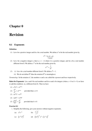 Chapter 0
Revision
0.1 Exponents
Deﬁnition
(1) Let n be a positive integer and let a be a real number. We deﬁne an to be the real number given by
an
= a · a · · · a
n factors
.
(2) Let n be a negative integer n, that is, n = −k where k is a positive integer, and let a be a real number
diﬀerent from 0. We deﬁne a−k to be the real number given by
a−k
=
1
ak
.
(3) (i) Let a be a real number diﬀerent from 0. We deﬁne a0 = 1.
(ii) We do not deﬁne 00 (thus the notation 00 is meaningless).
Terminology In the notation an, the numbers n and a are called the exponent and base respectively.
Rules for Exponents Let a and b be real numbers and let m and n be integers (when a = 0 or b = 0, we have
to add the condition: m, n diﬀerent from 0). Then we have
(1) aman = am+n
(2)
am
an
= am−n provided that a 0
(3) (am)n
= amn
(4) (ab)n = anbn
(5)
a
b
n
=
an
bn
provided that b 0
Exercise 0.1
1. Simplify the following; give your answers without negative exponents.
(a) x6x−3 (b)
x−1
y2
z−3
(c) x−2y3 4
(d) 2x2 −3
y4 ÷ x−1y
2
 