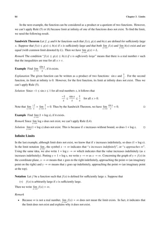 84 Chapter 3. Limits
In the next example, the function can be considered as a product or a quotient of two functions. However,
we can’t apply Rule (5) or (6) because limit at inﬁnity of one of the functions does not exist. To ﬁnd the limit,
we need the following result.
Sandwich Theorem Let f, g and h be functions such that f(x), g(x) and h(x) are deﬁned for suﬃciently large
x. Suppose that f(x) ≤ g(x) ≤ h(x) if x is suﬃciently large and that both lim
x→∞
f(x) and lim
x→∞
h(x) exist and are
equal (with common limit denoted by L). Then we have lim
x→∞
g(x) = L.
Remark The condition “f(x) ≤ g(x) ≤ h(x) if x is suﬃciently large” means that there is a real number r such
that the inequalities are true for all x > r.
Example Find lim
x→∞
sin x
x
, if it exists.
Explanation The given function can be written as a product of two functions: sin x and
1
x
. For the second
function, its limit at inﬁnity is 0. However, for the ﬁrst function, its limit at inﬁnity does not exist. Thus we
can’t apply Rule (5).
Solution Since −1 ≤ sin x ≤ 1 for all real numbers x, it follows that
−1
x
≤
sin x
x
≤
1
x
for all x > 0.
Note that lim
x→∞
−1
x
= lim
x→∞
1
x
= 0. Thus by the Sandwich Theorem, we have lim
x→∞
sin x
x
= 0.
Example Find lim
x→∞
(1 + log x), if it exists.
Remark Since lim
x→∞
log x does not exist, we can’t apply Rule (L4).
Solution lim
x→∞
(1 + log x) does not exist. This is because if x increases without bound, so does 1 + log x.
Inﬁnite Limits
In the last example, although limit does not exist, we know that if x increases indeﬁnitely, so does (1 + log x).
In the limit notation lim
x→∞
, the symbol x → ∞ indicates that “x increases indeﬁnitely”, or “x approaches ∞”.
Using the same idea, we also write 1 + log x → ∞ which indicates that the value increases indeﬁnitely (as x
increases indeﬁnitely). Putting y = 1 + log x, we write y → ∞ as x → ∞. Concerning the graph of y = f(x) in
the coordinate plane, x → ∞ means that x goes to the right indeﬁnitely, approaching the point ∞ (an imaginary
point on the right) and y → ∞ means that y goes up indeﬁnitely, approaching the point ∞ (an imaginary point
at the top).
Notation Let f be a function such that f(x) is deﬁned for suﬃciently large x. Suppose that
(∗) f(x) is arbitrarily large if x is suﬃciently large.
Then we write lim
x→∞
f(x) = ∞.
Remark
• Because ∞ is not a real number, lim
x→∞
f(x) = ∞ does not mean the limit exists. In fact, it indicates that
the limit does not exist and explains why it does not exist.
 