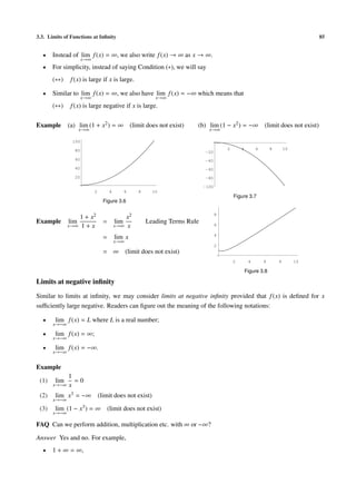 3.3. Limits of Functions at Inﬁnity 85
• Instead of lim
x→∞
f(x) = ∞, we also write f(x) → ∞ as x → ∞.
• For simplicity, instead of saying Condition (∗), we will say
(∗∗) f(x) is large if x is large.
• Similar to lim
x→∞
f(x) = ∞, we also have lim
x→∞
f(x) = −∞ which means that
(∗∗) f(x) is large negative if x is large.
Example (a) lim
x→∞
(1 + x2) = ∞ (limit does not exist) (b) lim
x→∞
(1 − x2) = −∞ (limit does not exist)
2 4 6 8 10
20
40
60
80
100
Figure 3.6
2 4 6 8 10
-100
-80
-60
-40
-20
Figure 3.7
Example lim
x→∞
1 + x2
1 + x
= lim
x→∞
x2
x
Leading Terms Rule
= lim
x→∞
x
= ∞ (limit does not exist)
2 4 6 8 10
2
4
6
8
Figure 3.8
Limits at negative inﬁnity
Similar to limits at inﬁnity, we may consider limits at negative inﬁnity provided that f(x) is deﬁned for x
suﬃciently large negative. Readers can ﬁgure out the meaning of the following notations:
• lim
x→−∞
f(x) = L where L is a real number;
• lim
x→−∞
f(x) = ∞;
• lim
x→−∞
f(x) = −∞.
Example
(1) lim
x→−∞
1
x
= 0
(2) lim
x→−∞
x3 = −∞ (limit does not exist)
(3) lim
x→−∞
(1 − x3) = ∞ (limit does not exist)
FAQ Can we perform addition, multiplication etc. with ∞ or −∞?
Answer Yes and no. For example,
• 1 + ∞ = ∞,
 