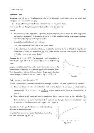 3.4. One-sided Limits 87
Right-side Limits
Deﬁnition Let a ∈ R and let f be a function such that f(x) is deﬁned for x suﬃciently close to and greater than
a. Suppose L is a real number satisfying
(∗) f(x) is arbitrarily close to L if x is suﬃciently close to and greater than a.
Then we say that L is the right-side limit of f at a and we write lim
x→a+
f(x) = L.
Remark
• The condition “f(x) is deﬁned for x suﬃciently close to and greater than a” means that there is a positive
real number δ such that f(x) is deﬁned for all x ∈ (a, a+δ). For simplicity, instead of saying the condition,
we will say “f is deﬁned on the right-side of a”.
• Instead of saying Condition (∗), we will say
(∗∗) f(x) is close to L if x is close to and greater than a.
• In the deﬁnition, it doesn’t matter whether f is deﬁned at a or not. If f(a) is deﬁned, its value has no
eﬀect on the existence and the value of lim
x→a+
f(x). This is because right-side limit depends on the values
of f(x) for x close to and greater than a.
Example Let f(x) = 1 − 2
− 1√
x . The domain of f is (0, ∞) and so f is
deﬁned on the right-side of 0. The graph of f is shown in the following
ﬁgure.
Imagine a small creature living on the curve. Suppose it moves to the
left so that the x-coordinate of its position approaches 0 (from the right).
From the graph, we see that the y-coordinate will approach 1. In other
words, the right-side limit of f at 0 is 1, that is, lim
x→0+
(1 − 2
− 1√
x ) = 1.
0.5 1 1.5 2
0.2
0.4
0.6
0.8
1
Figure 3.9
FAQ How can we know the graph of f ?
Answer This example is chosen to illustrate the idea of right-side limit. The graph is generated by computer.
• To see why lim
x→0+
(1−2
− 1√
x ) = 1, note that if x is small positive, then so is
√
x and hence
1
√
x
is large positive;
the expression 2
− 1√
x = 2−large positive =
1
2large positive
is small positive and so f(x) = (1 − small positive) is
close to 1.
• To see why the graph goes down (as x increases), note that if x increases, then so does
√
x and so
1
√
x
decreases; hence −
1
√
x
increases; therefore 2
− 1√
x increases and thus f(x) decreases. An alternative way
to see this is to use diﬀerentiation (see Chapter 5 and Chapter 9).
Example Let f(x) =
√
x. The domain of f is [0, ∞) and so f
is deﬁned on the right-side of 0.
Note that if x is close to and greater than 0, then f(x) is close
to 0. This means that lim
x→0+
√
x = 0.
0.2 0.4 0.6 0.8 1
0.2
0.4
0.6
0.8
1
Figure 3.10
 