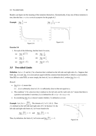 3.5. Two-sided Limits 89
Readers can ﬁgure out the meaning of the notations themselves. Geometrically, if any one of these notations is
true, then the line x = a is a vertical asymptote for the graph of f.
Example lim
x→0+
1
x
= ∞ lim
x→1−
1
x − 1
= −∞
0.2 0.4 0.6 0.8 1
10
20
30
40
50
Figure 3.14
0.2 0.4 0.6 0.8 1
-50
-40
-30
-20
-10
Figure 3.15
Exercise 3.4
1. For each of the following, ﬁnd the limit if it exists.
(a) lim
x→1+
√
x − 1 (b) lim
x→0+
1
√
x
(c) lim
x→0−
1
x3
(d) lim
x→0−
sin
1
x
(e) lim
x→0+
(2 − 3
1
x ) (f) lim
x→0−
(2 − 3
1
x )
3.5 Two-sided Limits
Deﬁnition Let a ∈ R and let f be a function that is deﬁned on the left-side and right-side of a. Suppose that
both lim
x→a−
f(x) and lim
x→a+
f(x) exist and are equal (with the common limit denoted by L which is a real number).
Then the two-sided limit, or more simply, the limit of f at a is deﬁned to be L, written lim
x→a
f(x) = L.
Remark
• lim
x→a
f(x) = L means that
(∗) f(x) is arbitrarily close to L if x is suﬃciently close to (but not equal to) a.
• The condition “f be a function that is deﬁned on the left-side and the right-side of a” means that there is
a positive real number δ such that f(x) is deﬁned for all x ∈ (a − δ) ∪ (a, a + δ).
• In considering lim
x→a
f(x), it doesn’t matter whether f is deﬁned at a or not.
Example Let f(x) =
sin x
x2 − x
. The domain of f is R  {0, 1}. Thus
f is deﬁned on the left-side and right-side of 0. In Section 3.4, the
left-side and right-side limits of f at 0 were found to be
lim
x→0+
sin x
x2 − x
= −1 and lim
x→0−
sin x
x2 − x
= −1.
Thus, by deﬁnition, the limit of f at 0 exists and lim
x→0
sin x
x2 − x
= −1.
-2 -1.5 -1 -0.5 0.5
-2
-1.5
-1
-0.5
Figure 3.16
 