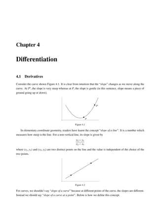 Chapter 4
Diﬀerentiation
4.1 Derivatives
Consider the curve shown Figure 4.1. It is clear from intuition that the “slope” changes as we move along the
curve. At P , the slope is very steep whereas at P, the slope is gentle (in this sentence, slope means a piece of
ground going up or down).
P
P
Figure 4.1
In elementary coordinate geometry, readers have learnt the concept “slope of a line”. It is a number which
measures how steep is the line. For a non-vertical line, its slope is given by
y2 − y1
x2 − x1
where (x1, y1) and (x2, y2) are two distinct points on the line and the value is independent of the choice of the
two points.
Figure 4.2
For curves, we shouldn’t say “slope of a curve” because at diﬀerent points of the curve, the slopes are diﬀerent.
Instead we should say “slope of a curve at a point”. Below is how we deﬁne this concept.
 