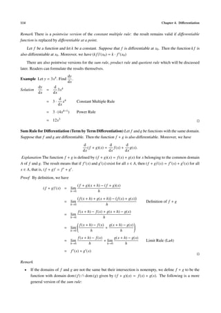114 Chapter 4. Diﬀerentiation
Remark There is a pointwise version of the constant multiple rule: the result remains valid if diﬀerentiable
function is replaced by diﬀerentiable at a point.
Let f be a function and let k be a constant. Suppose that f is diﬀerentiable at x0. Then the function k f is
also diﬀerentiable at x0. Moreover, we have (k f) (x0) = k · f (x0)
There are also pointwise versions for the sum rule, product rule and quotient rule which will be discussed
later. Readers can formulate the results themselves.
Example Let y = 3x4. Find
dy
dx
.
Solution
dy
dx
=
d
dx
3x4
= 3 ·
d
dx
x4 Constant Multiple Rule
= 3 · (4x4−1) Power Rule
= 12x3
Sum Rule for Diﬀerentiation (Term by Term Diﬀerentiation) Let f and g be functions with the same domain.
Suppose that f and g are diﬀerentiable. Then the function f + g is also diﬀerentiable. Moreover, we have
d
dx
( f + g)(x) =
d
dx
f(x) +
d
dx
g(x).
Explanation The function f + g is deﬁned by (f + g)(x) = f(x) + g(x) for x belonging to the common domain
A of f and g. The result means that if f (x) and g (x) exist for all x ∈ A, then (f + g) (x) = f (x) + g (x) for all
x ∈ A, that is, (f + g) = f + g .
Proof By deﬁnition, we have
( f + g) (x) = lim
h→0
( f + g)(x + h) − ( f + g)(x)
h
= lim
h→0
f(x + h) + g(x + h) − f(x) + g(x)
h
Deﬁnition of f + g
= lim
h→0
f(x + h) − f(x) + g(x + h) − g(x)
h
= lim
h→0
f(x + h) − f(x)
h
+
g(x + h) − g(x)
h
= lim
h→0
f(x + h) − f(x)
h
+ lim
h→0
g(x + h) − g(x)
h
Limit Rule (La4)
= f (x) + g (x)
Remark
• If the domains of f and g are not the same but their intersection is nonempty, we deﬁne f + g to be the
function with domain dom (f) ∩ dom (g) given by (f + g)(x) = f(x) + g(x). The following is a more
general version of the sum rule:
 