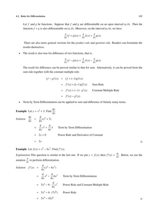4.2. Rules for Diﬀerentiation 115
Let f and g be functions. Suppose that f and g are diﬀerentiable on an open interval (a, b). Then the
function f + g is also diﬀerentiable on (a, b). Moreover, on the interval (a, b), we have
d
dx
(f + g)(x) =
d
dx
f(x) +
d
dx
g(x).
There are also more general versions for the product rule and quotient rule. Readers can formulate the
results themselves.
• The result is also true for diﬀerence of two functions, that is,
d
dx
(f − g)(x) =
d
dx
f(x) −
d
dx
g(x).
The result for diﬀerence can be proved similar to that for sum. Alternatively, it can be proved from the
sum rule together with the constant multiple rule:
( f − g) (x) = ( f + (−1)g) (x)
= f (x) + (−1)g (x) Sum Rule
= f (x) + (−1) · g (x) Constant Multiple Rule
= f (x) − g (x).
• Term by Term Diﬀerentiation can be applied to sum and diﬀerence of ﬁnitely many terms.
Example Let y = x2 + 3. Find
dy
dx
.
Solution
dy
dx
=
d
dx
(x2 + 3)
=
d
dx
x2 +
d
dx
3 Term by Term Diﬀerentiation
= 2x + 0 Power Rule and Derivative of Constant
= 2x
Example Let f(x) = x5 − 6x7. Find f (x).
Explanation This question is similar to the last one. If we put y = f(x), then f (x) =
dy
dx
. Below, we use the
notation
d
dx
to perform diﬀerentiation.
Solution f (x) =
d
dx
(x5 − 6x7)
=
d
dx
x5 −
d
dx
6x7 Term by Term Diﬀerentiation
= 5x4 − 6 ·
d
dx
x7 Power Rule and Constant Multiple Rule
= 5x4 − 6 · (7x6) Power Rule
= 5x4 − 42x6
 