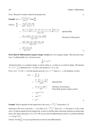 118 Chapter 4. Diﬀerentiation
Proof The proof is similar to that for the product rule.
Example Let y =
x2 + 3x − 4
2x + 1
. Find
dy
dx
.
Solution
dy
dx
=
d
dx
x2 + 3x − 4
2x + 1
=
(2x + 1) ·
d
dx
(x2 + 3x − 4) − (x2 + 3x − 4) ·
d
dx
(2x + 1)
(2x + 1)2
Quotient Rule
=
(2x + 1)(2x + 3) − (x2 + 3x − 4)(2)
(2x + 1)2
Derivative of Polynomial
=
(4x2 + 8x + 3) − (2x2 + 6x − 8)
(2x + 1)2
=
2x2 + 2x + 11
(2x + 1)2
Power Rule for Diﬀerentiation (negative integer version) Let n be a negative integer. Then the power func-
tion xn is diﬀerentiable on R  {0} and we have
d
dx
xn
= nxn−1
.
Explanation Since n is a negative integer, it can be written as −m where m is a positive integer. The function
xn = x−m =
1
xm
is deﬁned for all x 0, that is, the domain of xn is R  {0}.
Proof Let f : R  {0} −→ R be the function given by f(x) = x−m, where m = −n. By deﬁnition, we have
f (x) =
d
dx
1
xm
=
xm ·
d
dx
1 − 1 ·
d
dx
xm
(xm)2
Quotient Rule
=
xm · 0 − 1 · mxm−1
x2m
Derivative of Constant &
Power Rule (positive integer version)
= −mx(m−1)−2m
= −mx−m−1
= nxn−1
Example Find an equation for the tangent line to the curve y =
3x2
− 1
x
at the point (1, 2).
Explanation The curve is given by y = f(x) where f(x) =
3x2
− 1
x
. Since f(1) = 2, the point (1, 2) lies on the
curve. To ﬁnd an equation for the tangent line, we have to ﬁnd the slope at the point (and then use point-slope
form). The slope at the point (1, 2) is f (1). We can use rules for diﬀerentiation to ﬁnd f (x) and then substitute
x = 1 to get f (1).
Solution To ﬁnd
dy
dx
, we can use quotient rule or term by term diﬀerentiation.
 