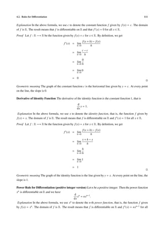 4.2. Rules for Diﬀerentiation 111
Explanation In the above formula, we use c to denote the constant function f given by f(x) = c. The domain
of f is R. The result means that f is diﬀerentiable on R and that f (x) = 0 for all x ∈ R.
Proof Let f : R −→ R be the function given by f(x) = c for x ∈ R. By deﬁnition, we get
f (x) = lim
h→0
f(x + h) − f(x)
h
= lim
h→0
c − c
h
= lim
h→0
0
h
= lim
h→0
0
= 0
Geometric meaning The graph of the constant function c is the horizontal line given by y = c. At every point
on the line, the slope is 0.
Derivative of Identity Function The derivative of the identity function is the constant function 1, that is
d
dx
x = 1.
Explanation In the above formula, we use x to denote the identity function, that is, the function f given by
f(x) = x. The domain of f is R. The result means that f is diﬀerentiable on R and f (x) = 1 for all x ∈ R.
Proof Let f : R −→ R be the function given by f(x) = x for x ∈ R. By deﬁnition, we get
f (x) = lim
h→0
f(x + h) − f(x)
h
= lim
h→0
x + h − x
h
= lim
h→0
h
h
= lim
h→0
1
= 1
Geometric meaning The graph of the identity function is the line given by y = x. At every point on the line, the
slope is 1.
Power Rule for Diﬀerentiation (positive integer version) Let n be a positive integer. Then the power function
xn is diﬀerentiable on R and we have
d
dx
xn
= nxn−1
.
Explanation In the above formula, we use xn to denote the n-th power function, that is, the function f given
by f(x) = xn. The domain of f is R. The result means that f is diﬀerentiable on R and f (x) = nxn−1 for all
 