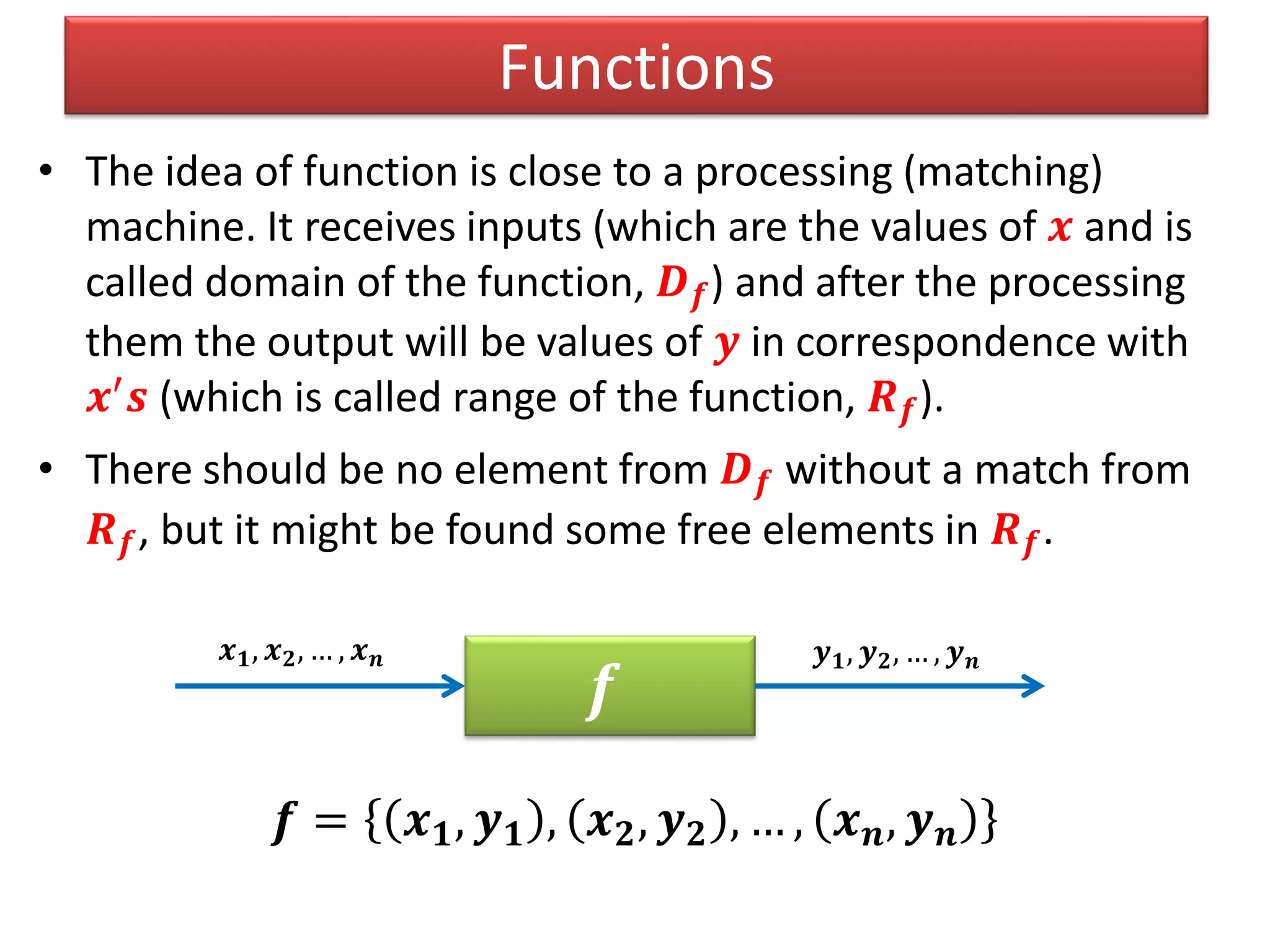 Functions
• The idea of function is close to a processing (matching)
machine. It receives inputs (which are the values of 𝒙 and is
called domain of the function, 𝑫 𝒇) and after the processing
them the output will be values of 𝒚 in correspondence with
𝒙′
𝒔 (which is called range of the function, 𝑹 𝒇).
• There should be no element from 𝑫 𝒇 without a match from
𝑹 𝒇, but it might be found some free elements in 𝑹 𝒇.
𝒇 = 𝒙 𝟏, 𝒚 𝟏 , 𝒙 𝟐, 𝒚 𝟐 , … , 𝒙 𝒏, 𝒚 𝒏
𝒇
𝒙 𝟏, 𝒙 𝟐, … , 𝒙 𝒏 𝒚 𝟏, 𝒚 𝟐, … , 𝒚 𝒏
 