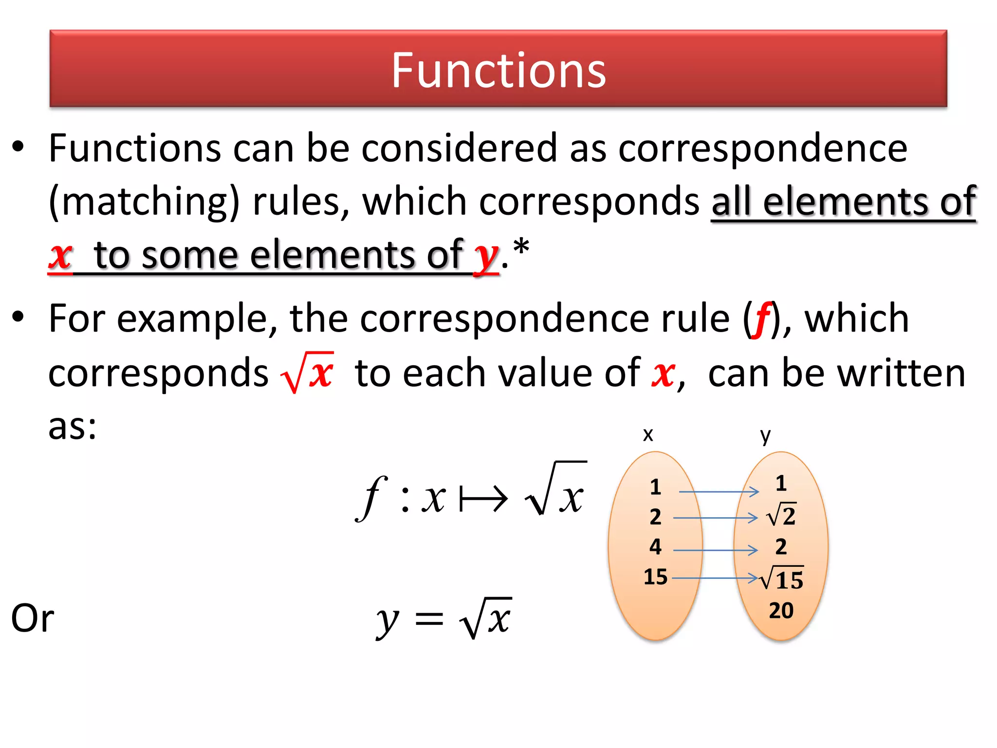 Functions
• Functions can be considered as correspondence
(matching) rules, which corresponds all elements of
𝒙 to some elements of 𝒚.*
• For example, the correspondence rule (f), which
corresponds 𝒙 to each value of 𝒙, can be written
as:
Or 𝑦 = 𝑥
xxf : 1
2
4
15
1
𝟐
2
𝟏𝟓
20
x y
 