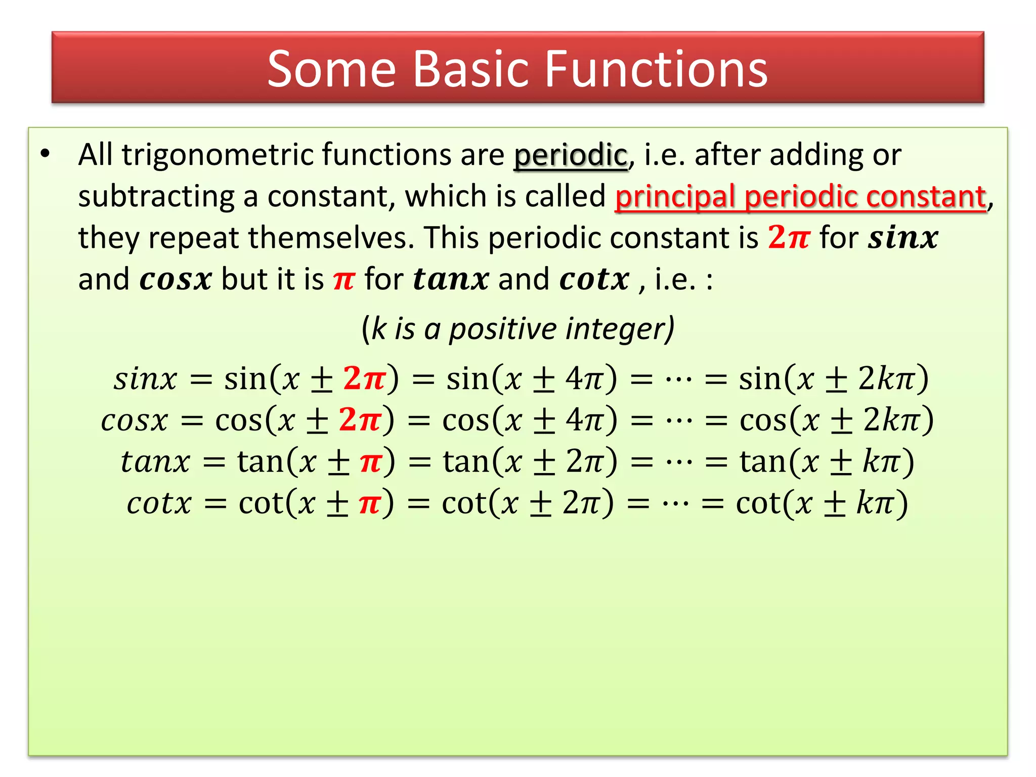 • All trigonometric functions are periodic, i.e. after adding or
subtracting a constant, which is called principal periodic constant,
they repeat themselves. This periodic constant is 𝟐𝝅 for 𝒔𝒊𝒏𝒙
and 𝒄𝒐𝒔𝒙 but it is 𝝅 for 𝒕𝒂𝒏𝒙 and 𝒄𝒐𝒕𝒙 , i.e. :
(k is a positive integer)
𝑠𝑖𝑛𝑥 = sin 𝑥 ± 𝟐𝝅 = sin 𝑥 ± 4𝜋 = ⋯ = sin 𝑥 ± 2𝑘𝜋
𝑐𝑜𝑠𝑥 = cos 𝑥 ± 𝟐𝝅 = cos 𝑥 ± 4𝜋 = ⋯ = cos 𝑥 ± 2𝑘𝜋
𝑡𝑎𝑛𝑥 = tan 𝑥 ± 𝝅 = tan 𝑥 ± 2𝜋 = ⋯ = tan(𝑥 ± 𝑘𝜋)
𝑐𝑜𝑡𝑥 = cot 𝑥 ± 𝝅 = cot 𝑥 ± 2𝜋 = ⋯ = cot(𝑥 ± 𝑘𝜋)
Some Basic Functions
 