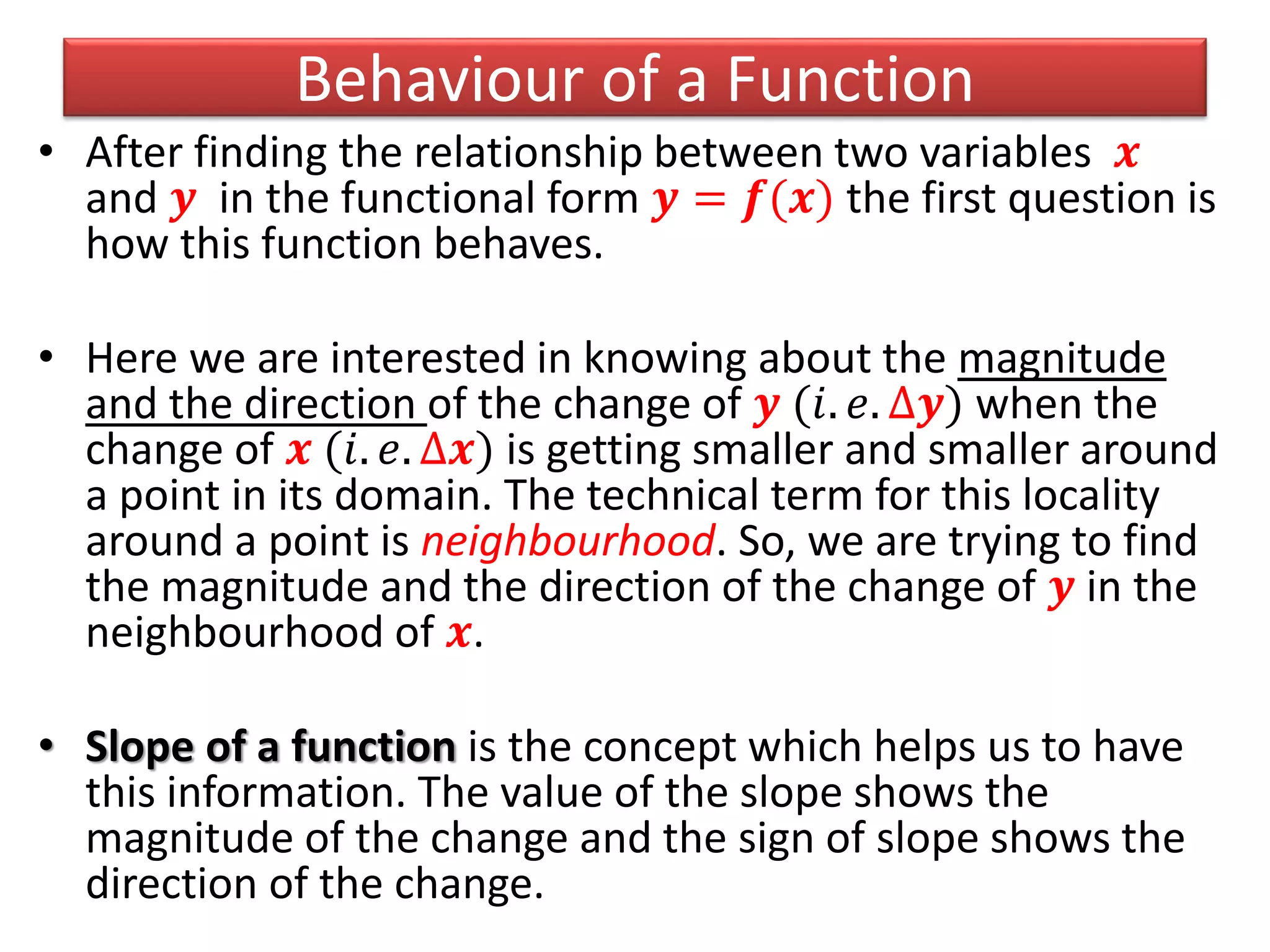 Behaviour of a Function
• After finding the relationship between two variables 𝒙
and 𝒚 in the functional form 𝒚 = 𝒇(𝒙) the first question is
how this function behaves.
• Here we are interested in knowing about the magnitude
and the direction of the change of 𝒚 (𝑖. 𝑒. ∆𝒚) when the
change of 𝒙 (𝑖. 𝑒. ∆𝒙) is getting smaller and smaller around
a point in its domain. The technical term for this locality
around a point is neighbourhood. So, we are trying to find
the magnitude and the direction of the change of 𝒚 in the
neighbourhood of 𝒙.
• Slope of a function is the concept which helps us to have
this information. The value of the slope shows the
magnitude of the change and the sign of slope shows the
direction of the change.
 