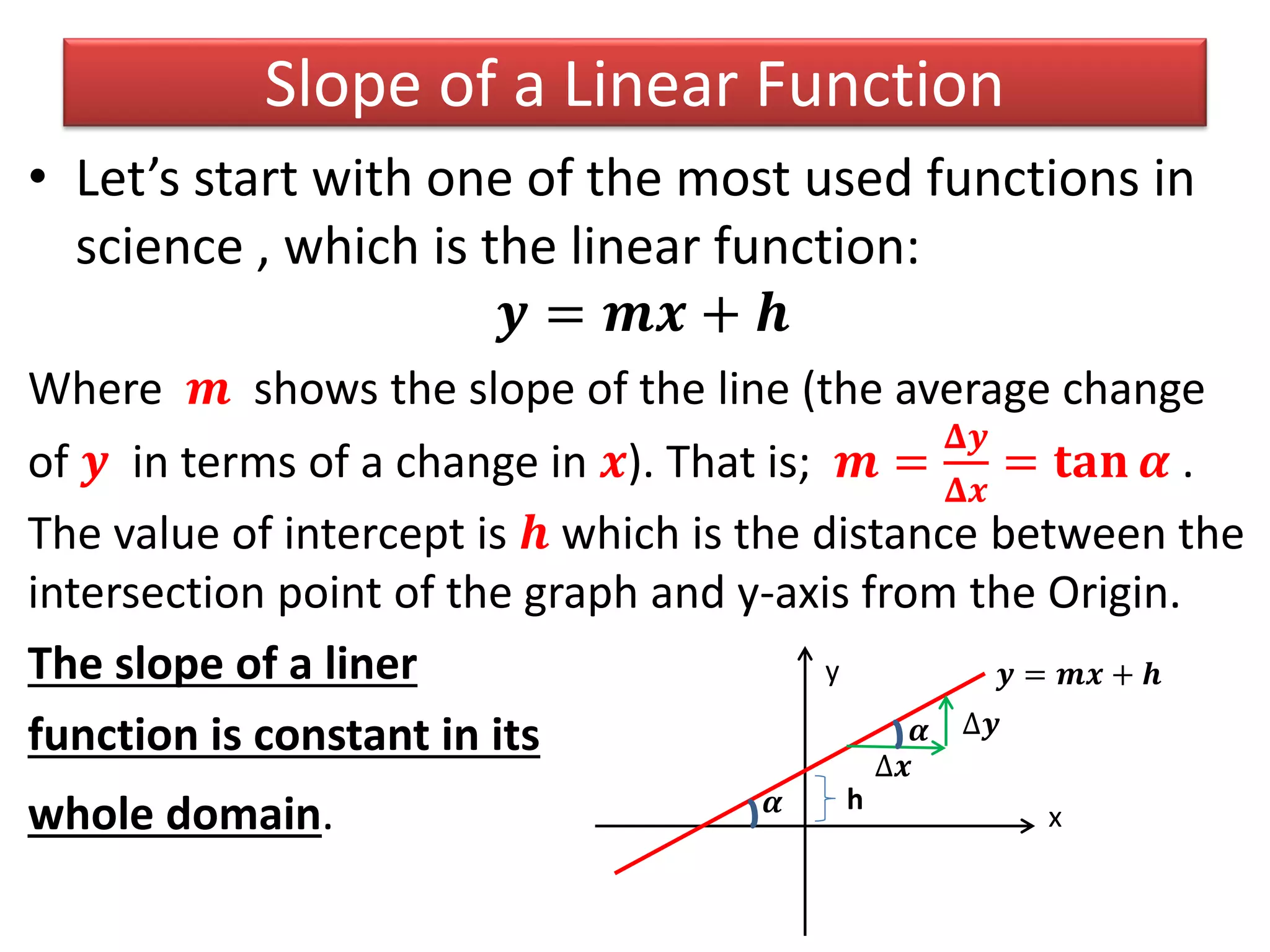 Slope of a Linear Function
• Let’s start with one of the most used functions in
science , which is the linear function:
𝒚 = 𝒎𝒙 + 𝒉
Where 𝒎 shows the slope of the line (the average change
of 𝒚 in terms of a change in 𝒙). That is; 𝒎 =
𝚫𝒚
𝚫𝒙
= 𝐭𝐚𝐧 𝜶 .
The value of intercept is 𝒉 which is the distance between the
intersection point of the graph and y-axis from the Origin.
The slope of a liner
function is constant in its
whole domain.
y
x
h
𝒚 = 𝒎𝒙 + 𝒉
∆𝒙
∆𝒚
𝜶
𝜶
 