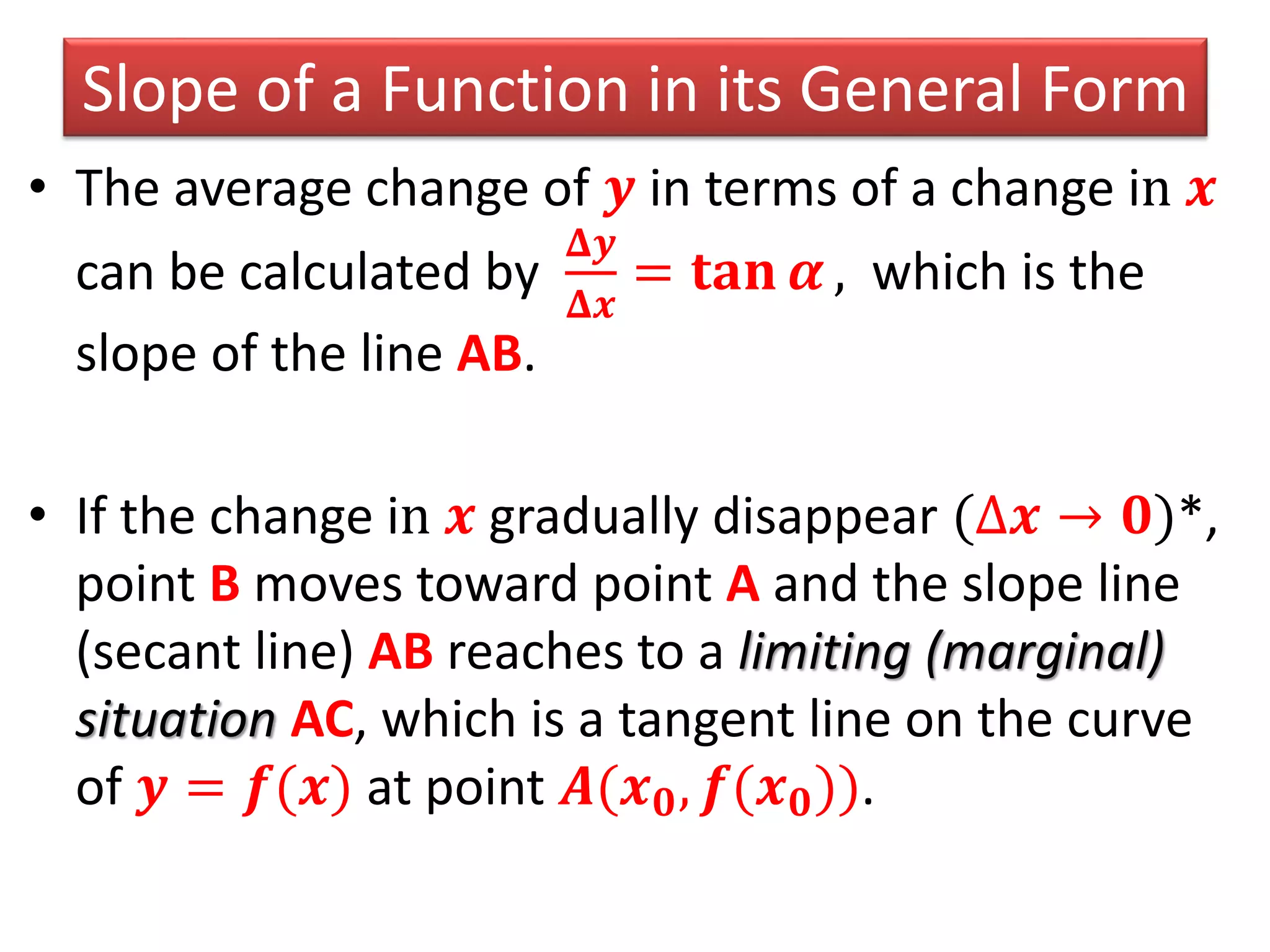 Slope of a Function in its General Form
• The average change of 𝒚 in terms of a change in 𝒙
can be calculated by
𝚫𝒚
𝚫𝒙
= 𝐭𝐚𝐧 𝜶 , which is the
slope of the line AB.
• If the change in 𝒙 gradually disappear (∆𝒙 → 𝟎)*,
point B moves toward point A and the slope line
(secant line) AB reaches to a limiting (marginal)
situation AC, which is a tangent line on the curve
of 𝒚 = 𝒇(𝒙) at point 𝑨(𝒙 𝟎, 𝒇(𝒙 𝟎)).
 