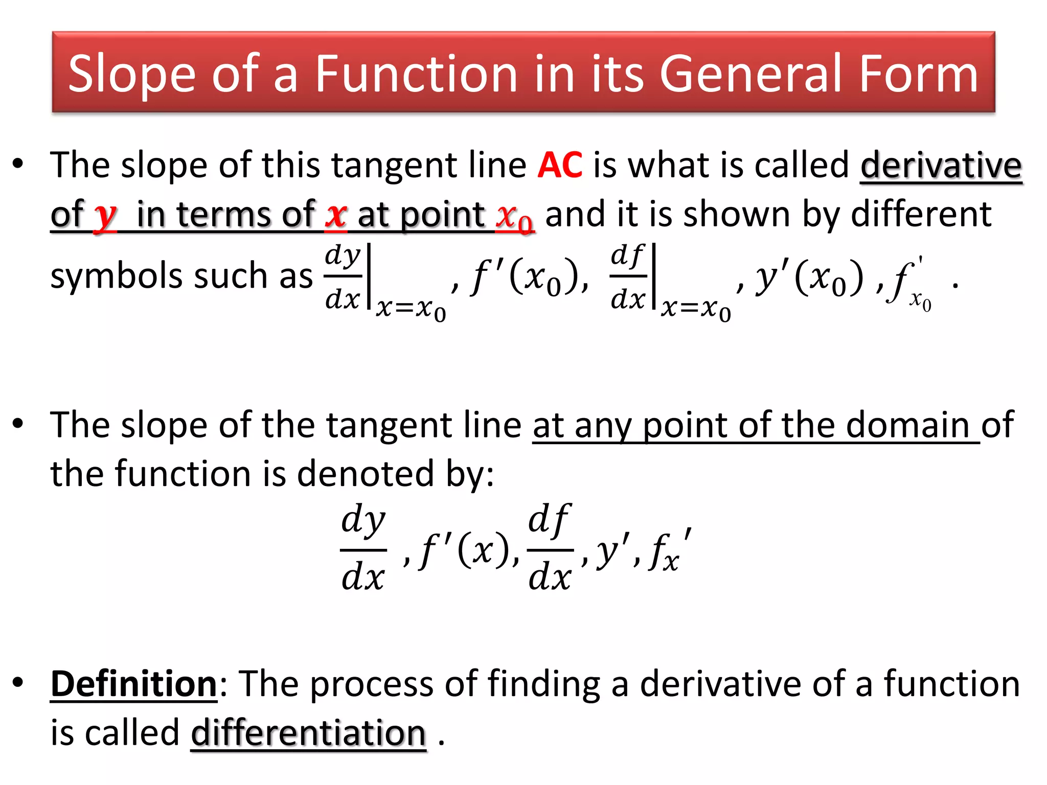 Slope of a Function in its General Form
• The slope of this tangent line AC is what is called derivative
of 𝒚 in terms of 𝒙 at point 𝑥0 and it is shown by different
symbols such as
𝑑𝑦
𝑑𝑥 𝑥=𝑥0
, 𝑓′
𝑥0 ,
𝑑𝑓
𝑑𝑥 𝑥=𝑥0
, 𝑦′
(𝑥0) , .
• The slope of the tangent line at any point of the domain of
the function is denoted by:
𝑑𝑦
𝑑𝑥
, 𝑓′ 𝑥 ,
𝑑𝑓
𝑑𝑥
, 𝑦′, 𝑓𝑥
′
• Definition: The process of finding a derivative of a function
is called differentiation .
'
0xf
 