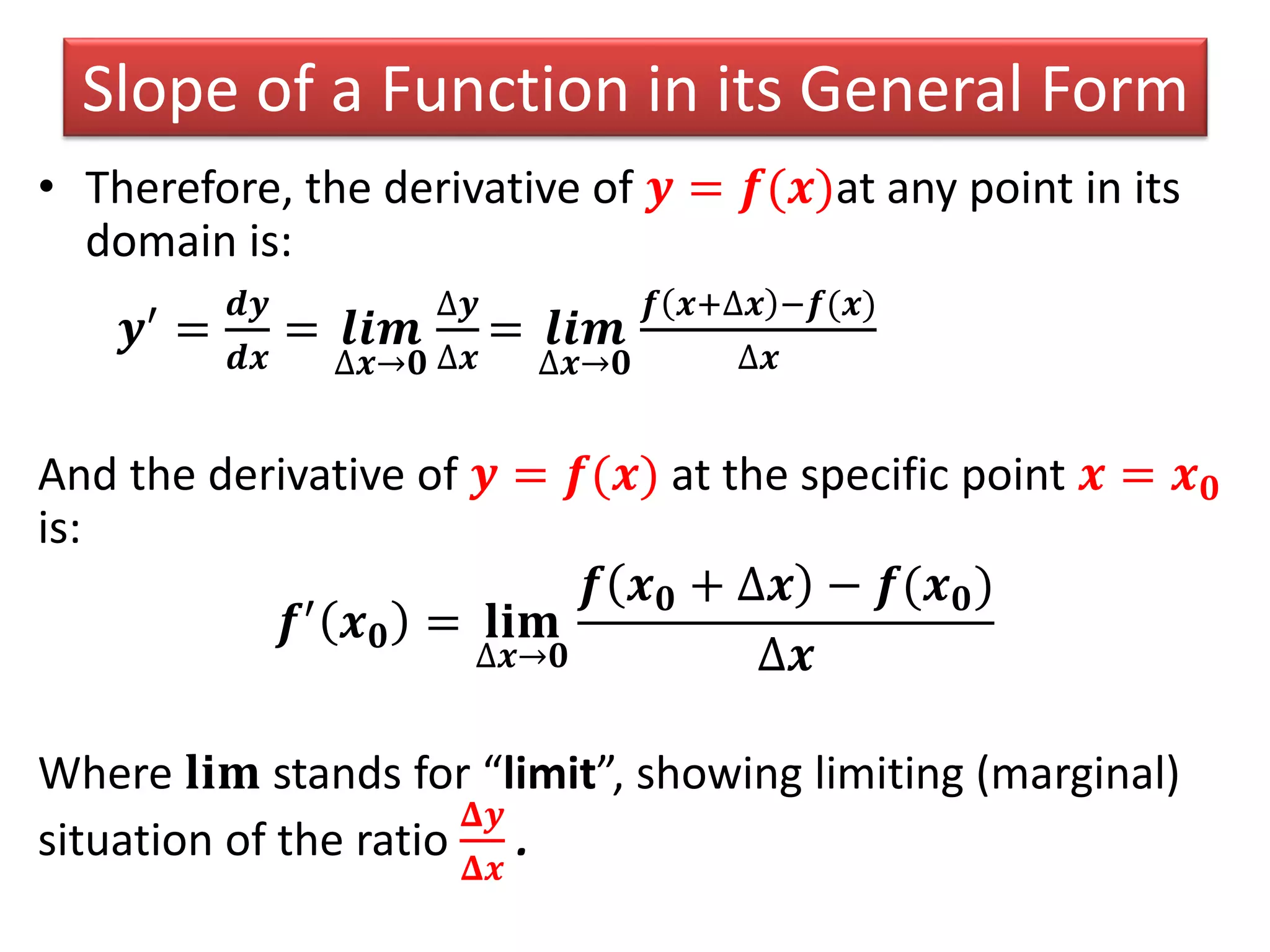 Slope of a Function in its General Form
• Therefore, the derivative of 𝒚 = 𝒇(𝒙)at any point in its
domain is:
𝒚′ =
𝒅𝒚
𝒅𝒙
= 𝒍𝒊𝒎
∆𝒙→𝟎
∆𝒚
∆𝒙
= 𝒍𝒊𝒎
∆𝒙→𝟎
𝒇 𝒙+∆𝒙 −𝒇(𝒙)
∆𝒙
And the derivative of 𝒚 = 𝒇(𝒙) at the specific point 𝒙 = 𝒙 𝟎
is:
𝒇′ 𝒙 𝟎 = 𝐥𝐢𝐦
∆𝒙→𝟎
𝒇 𝒙 𝟎 + ∆𝒙 − 𝒇(𝒙 𝟎)
∆𝒙
Where 𝐥𝐢𝐦 stands for “limit”, showing limiting (marginal)
situation of the ratio
𝚫𝒚
𝚫𝒙
.
 