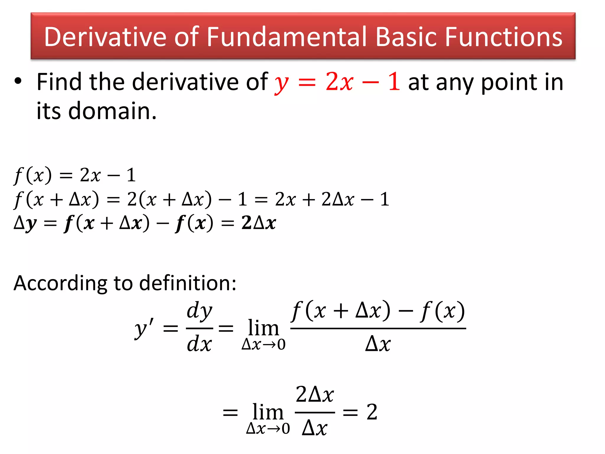 Derivative of Fundamental Basic Functions
• Find the derivative of 𝑦 = 2𝑥 − 1 at any point in
its domain.
𝑓 𝑥 = 2𝑥 − 1
𝑓 𝑥 + ∆𝑥 = 2 𝑥 + ∆𝑥 − 1 = 2𝑥 + 2∆𝑥 − 1
∆𝒚 = 𝒇 𝒙 + ∆𝒙 − 𝒇 𝒙 = 𝟐∆𝒙
According to definition:
𝑦′ =
𝑑𝑦
𝑑𝑥
= lim
∆𝑥→0
𝑓 𝑥 + ∆𝑥 − 𝑓(𝑥)
∆𝑥
= lim
∆𝑥→0
2∆𝑥
∆𝑥
= 2
 