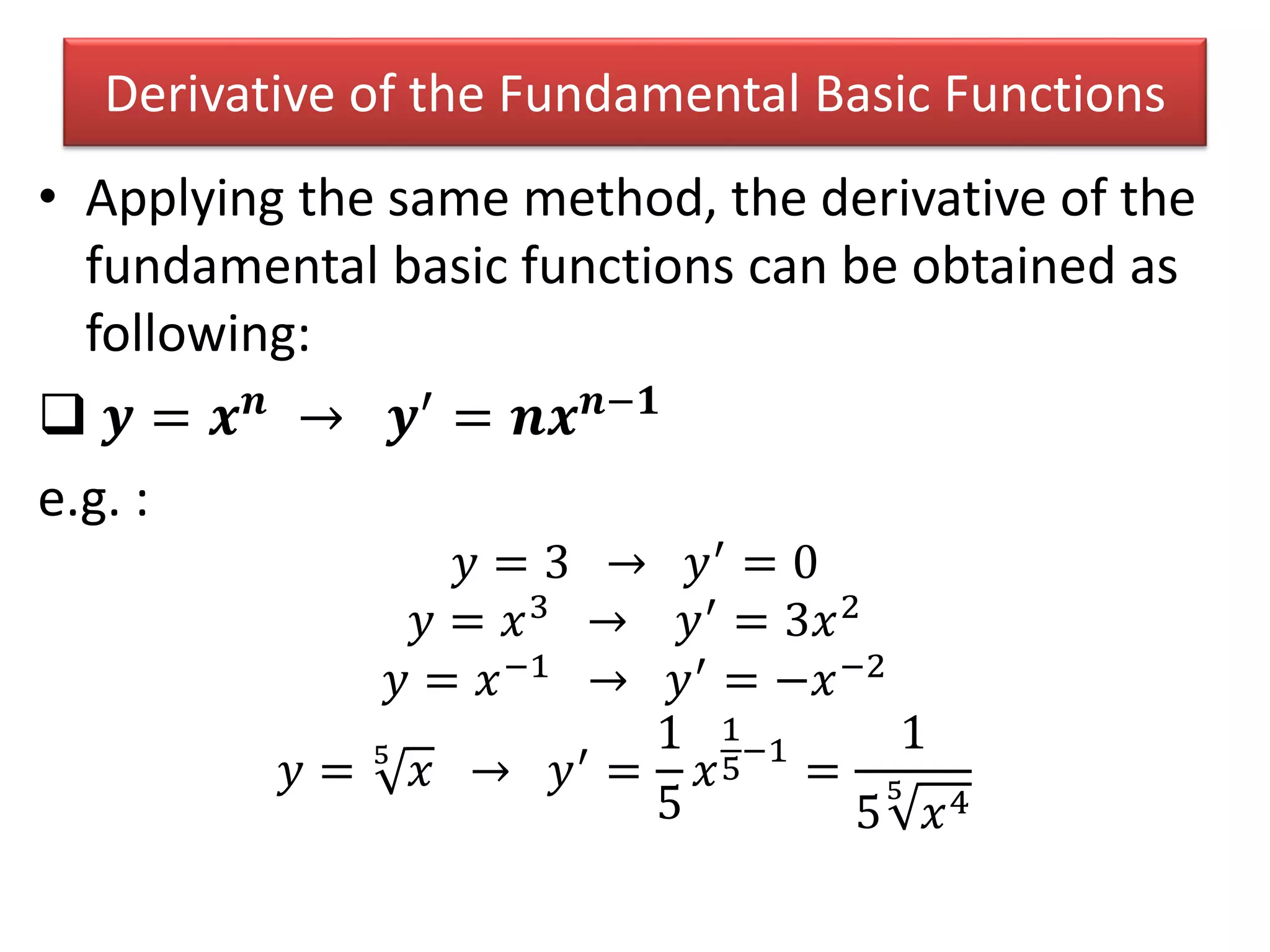 Derivative of the Fundamental Basic Functions
• Applying the same method, the derivative of the
fundamental basic functions can be obtained as
following:
 𝒚 = 𝒙 𝒏
→ 𝒚′
= 𝒏𝒙 𝒏−𝟏
e.g. :
𝑦 = 3 → 𝑦′ = 0
𝑦 = 𝑥3 → 𝑦′ = 3𝑥2
𝑦 = 𝑥−1 → 𝑦′ = −𝑥−2
𝑦 = 5
𝑥 → 𝑦′
=
1
5
𝑥
1
5
−1
=
1
5
5
𝑥4
 
