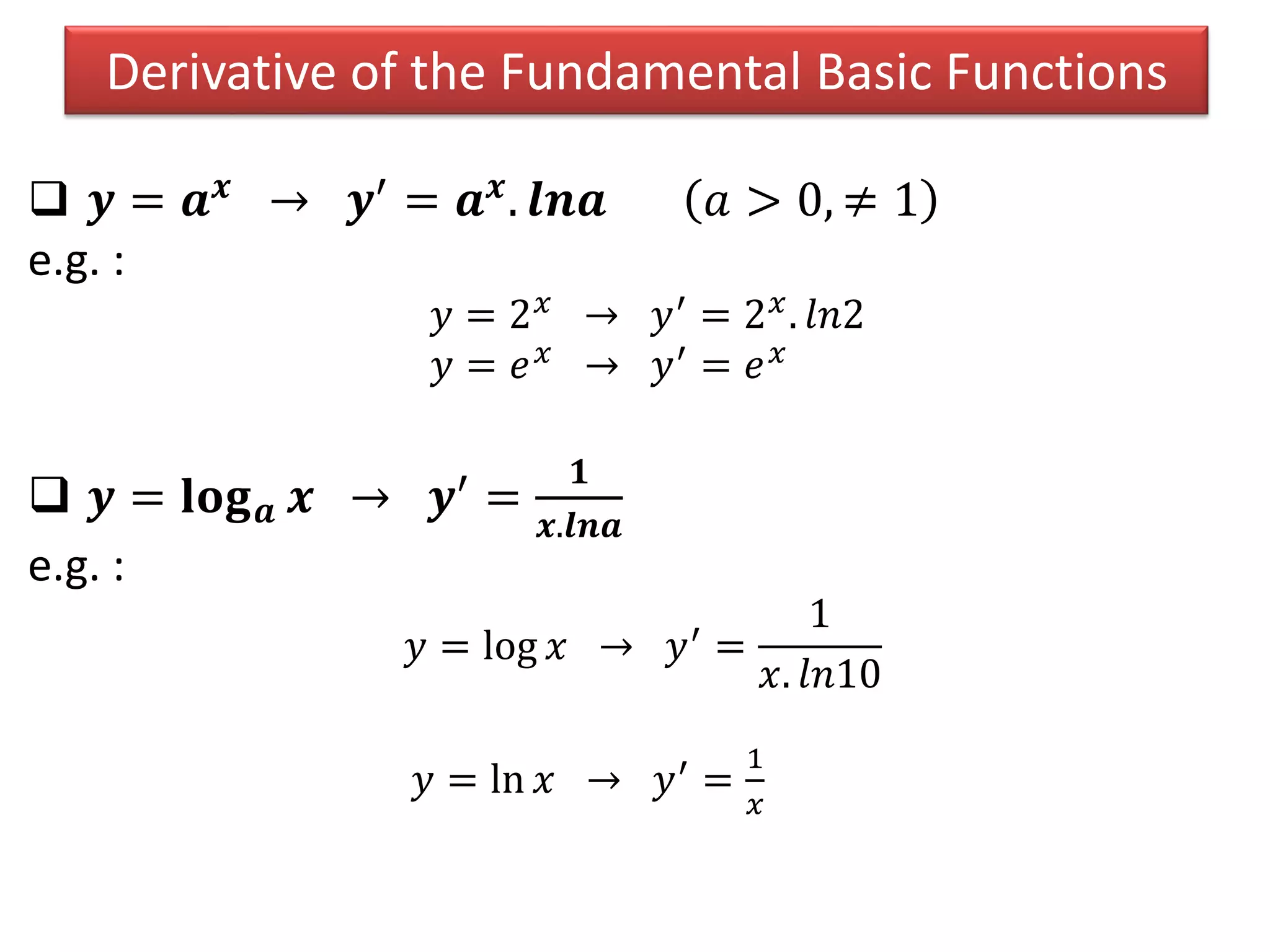 Derivative of the Fundamental Basic Functions
 𝒚 = 𝒂 𝒙 → 𝒚′ = 𝒂 𝒙. 𝒍𝒏𝒂 𝑎 > 0, ≠ 1
e.g. :
𝑦 = 2 𝑥 → 𝑦′ = 2 𝑥. 𝑙𝑛2
𝑦 = 𝑒 𝑥 → 𝑦′ = 𝑒 𝑥
 𝒚 = 𝐥𝐨𝐠 𝒂 𝒙 → 𝒚′
=
𝟏
𝒙.𝒍𝒏𝒂
e.g. :
𝑦 = log 𝑥 → 𝑦′ =
1
𝑥. 𝑙𝑛10
𝑦 = ln 𝑥 → 𝑦′ =
1
𝑥
 