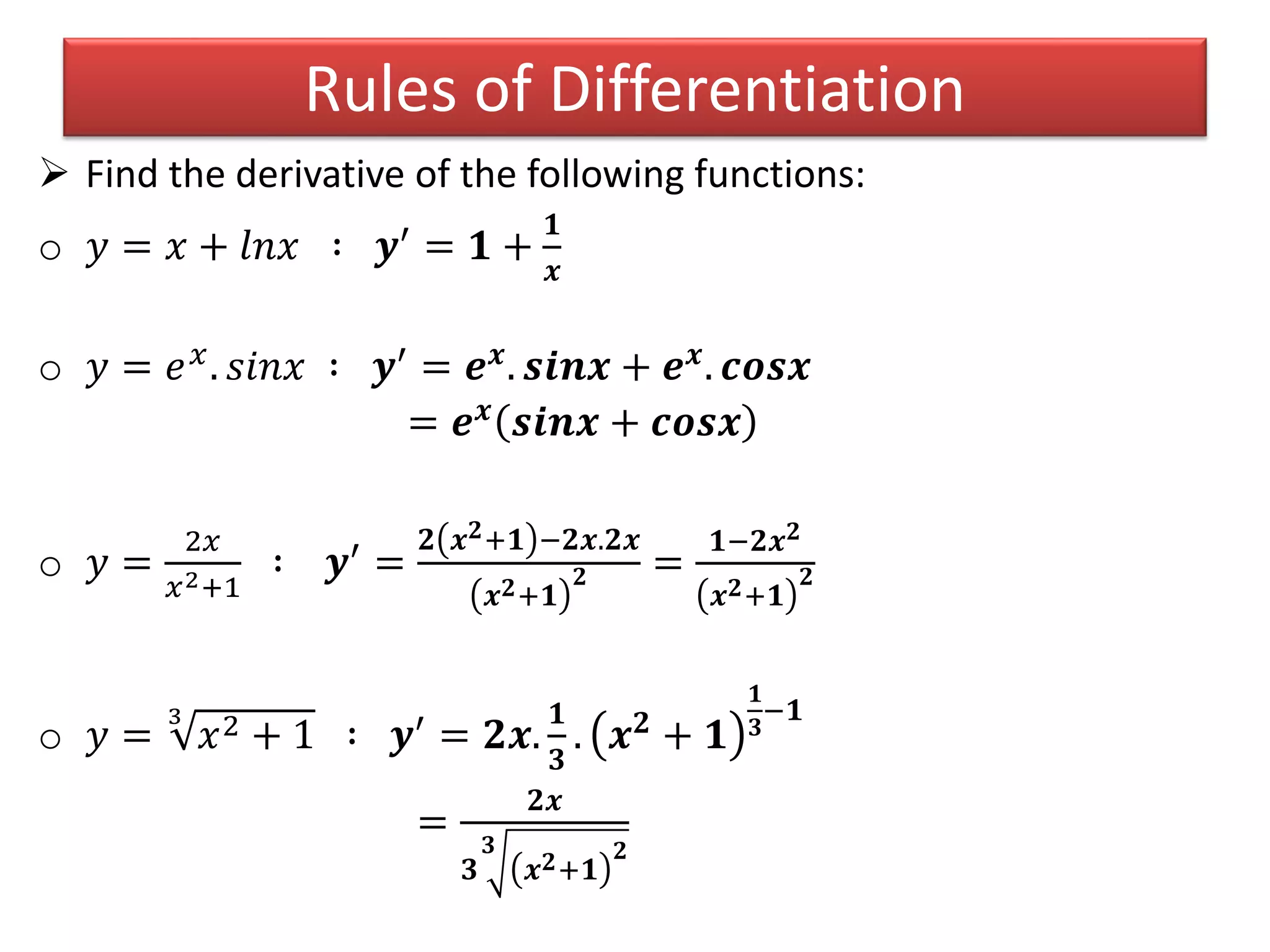  Find the derivative of the following functions:
o 𝑦 = 𝑥 + 𝑙𝑛𝑥 ∶ 𝒚′ = 𝟏 +
𝟏
𝒙
o 𝑦 = 𝑒 𝑥. 𝑠𝑖𝑛𝑥 ∶ 𝒚′ = 𝒆 𝒙. 𝒔𝒊𝒏𝒙 + 𝒆 𝒙. 𝒄𝒐𝒔𝒙
= 𝒆 𝒙 𝒔𝒊𝒏𝒙 + 𝒄𝒐𝒔𝒙
o 𝑦 =
2𝑥
𝑥2+1
∶ 𝒚′ =
𝟐 𝒙 𝟐+𝟏 −𝟐𝒙.𝟐𝒙
𝒙 𝟐+𝟏
𝟐 =
𝟏−𝟐𝒙 𝟐
𝒙 𝟐+𝟏
𝟐
o 𝑦 =
3
𝑥2 + 1 ∶ 𝒚′ = 𝟐𝒙.
𝟏
𝟑
. 𝒙 𝟐 + 𝟏
𝟏
𝟑
−𝟏
=
𝟐𝒙
𝟑
𝟑
𝒙 𝟐+𝟏
𝟐
Rules of Differentiation
 