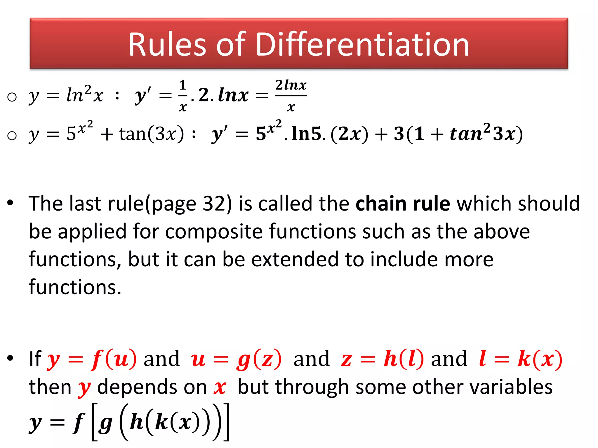 o 𝑦 = 𝑙𝑛2 𝑥 ∶ 𝒚′ =
𝟏
𝒙
. 𝟐. 𝒍𝒏𝒙 =
𝟐𝒍𝒏𝒙
𝒙
o 𝑦 = 5 𝑥2
+ tan 3𝑥 ∶ 𝒚′ = 𝟓 𝒙 𝟐
. 𝐥𝐧𝟓. (𝟐𝒙) + 𝟑(𝟏 + 𝒕𝒂𝒏 𝟐 𝟑𝒙)
• The last rule(page 32) is called the chain rule which should
be applied for composite functions such as the above
functions, but it can be extended to include more
functions.
• If 𝒚 = 𝒇 𝒖 and 𝒖 = 𝒈 𝒛 and 𝒛 = 𝒉 𝒍 and 𝒍 = 𝒌(𝒙)
then 𝒚 depends on 𝒙 but through some other variables
𝒚 = 𝒇 𝒈 𝒉 𝒌 𝒙
Rules of Differentiation
 