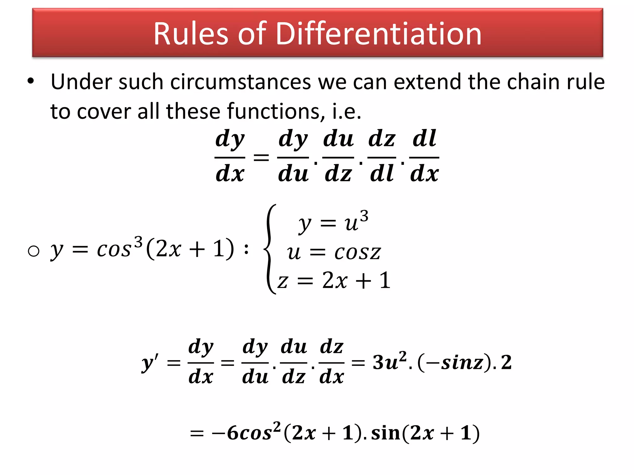 • Under such circumstances we can extend the chain rule
to cover all these functions, i.e.
𝒅𝒚
𝒅𝒙
=
𝒅𝒚
𝒅𝒖
.
𝒅𝒖
𝒅𝒛
.
𝒅𝒛
𝒅𝒍
.
𝒅𝒍
𝒅𝒙
o 𝑦 = 𝑐𝑜𝑠3
2𝑥 + 1 ∶
𝑦 = 𝑢3
𝑢 = 𝑐𝑜𝑠𝑧
𝑧 = 2𝑥 + 1
𝒚′ =
𝒅𝒚
𝒅𝒙
=
𝒅𝒚
𝒅𝒖
.
𝒅𝒖
𝒅𝒛
.
𝒅𝒛
𝒅𝒙
= 𝟑𝒖 𝟐. −𝒔𝒊𝒏𝒛 . 𝟐
= −𝟔𝒄𝒐𝒔 𝟐 𝟐𝒙 + 𝟏 . 𝐬𝐢𝐧(𝟐𝒙 + 𝟏)
Rules of Differentiation
 