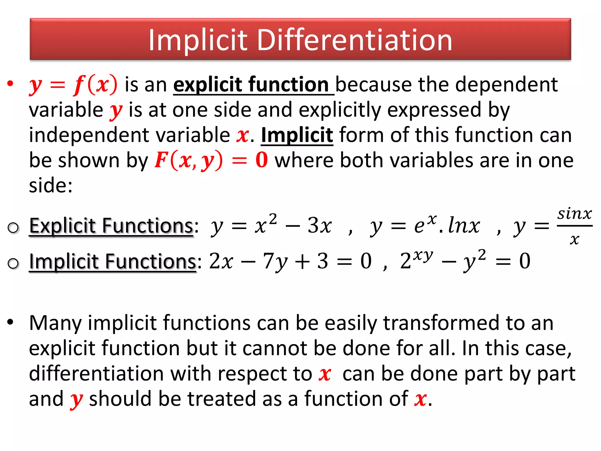 Implicit Differentiation
• 𝒚 = 𝒇 𝒙 is an explicit function because the dependent
variable 𝒚 is at one side and explicitly expressed by
independent variable 𝒙. Implicit form of this function can
be shown by 𝑭 𝒙, 𝒚 = 𝟎 where both variables are in one
side:
o Explicit Functions: 𝑦 = 𝑥2 − 3𝑥 , 𝑦 = 𝑒 𝑥. 𝑙𝑛𝑥 , 𝑦 =
𝑠𝑖𝑛𝑥
𝑥
o Implicit Functions: 2𝑥 − 7𝑦 + 3 = 0 , 2 𝑥𝑦 − 𝑦2 = 0
• Many implicit functions can be easily transformed to an
explicit function but it cannot be done for all. In this case,
differentiation with respect to 𝒙 can be done part by part
and 𝒚 should be treated as a function of 𝒙.
 