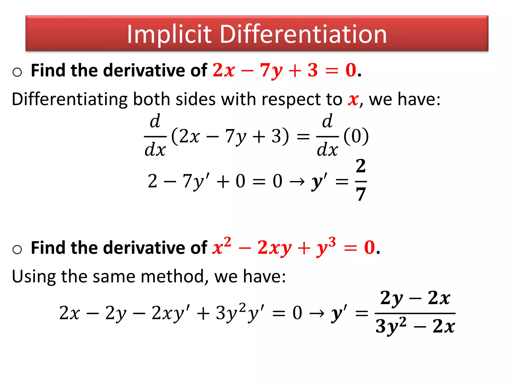 o Find the derivative of 𝟐𝒙 − 𝟕𝒚 + 𝟑 = 𝟎.
Differentiating both sides with respect to 𝒙, we have:
𝑑
𝑑𝑥
2𝑥 − 7𝑦 + 3 =
𝑑
𝑑𝑥
0
2 − 7𝑦′ + 0 = 0 → 𝒚′ =
𝟐
𝟕
o Find the derivative of 𝒙 𝟐 − 𝟐𝒙𝒚 + 𝒚 𝟑 = 𝟎.
Using the same method, we have:
2𝑥 − 2𝑦 − 2𝑥𝑦′ + 3𝑦2 𝑦′ = 0 → 𝒚′ =
𝟐𝒚 − 𝟐𝒙
𝟑𝒚 𝟐 − 𝟐𝒙
Implicit Differentiation
 
