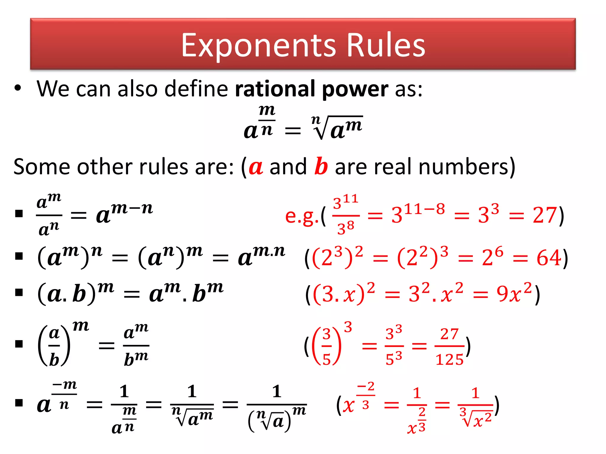 Exponents Rules
• We can also define rational power as:
𝒂
𝒎
𝒏 =
𝒏
𝒂 𝒎
Some other rules are: (𝒂 and 𝒃 are real numbers)

𝒂 𝒎
𝒂 𝒏 = 𝒂 𝒎−𝒏
e.g.(
311
38 = 311−8
= 33
= 27)
 𝒂 𝒎 𝒏
= 𝒂 𝒏 𝒎
= 𝒂 𝒎.𝒏
( 23 2 = 22 3 = 26 = 64)
 𝒂. 𝒃 𝒎
= 𝒂 𝒎
. 𝒃 𝒎
( 3. 𝑥 2 = 32. 𝑥2 = 9𝑥2)

𝒂
𝒃
𝒎
=
𝒂 𝒎
𝒃 𝒎 (
3
5
3
=
33
53 =
27
125
)
 𝒂
−𝒎
𝒏 =
𝟏
𝒂
𝒎
𝒏
=
𝟏
𝒏
𝒂 𝒎
=
𝟏
𝒏
𝒂
𝒎 (𝑥
−2
3 =
1
𝑥
2
3
=
1
3
𝑥2
)
 