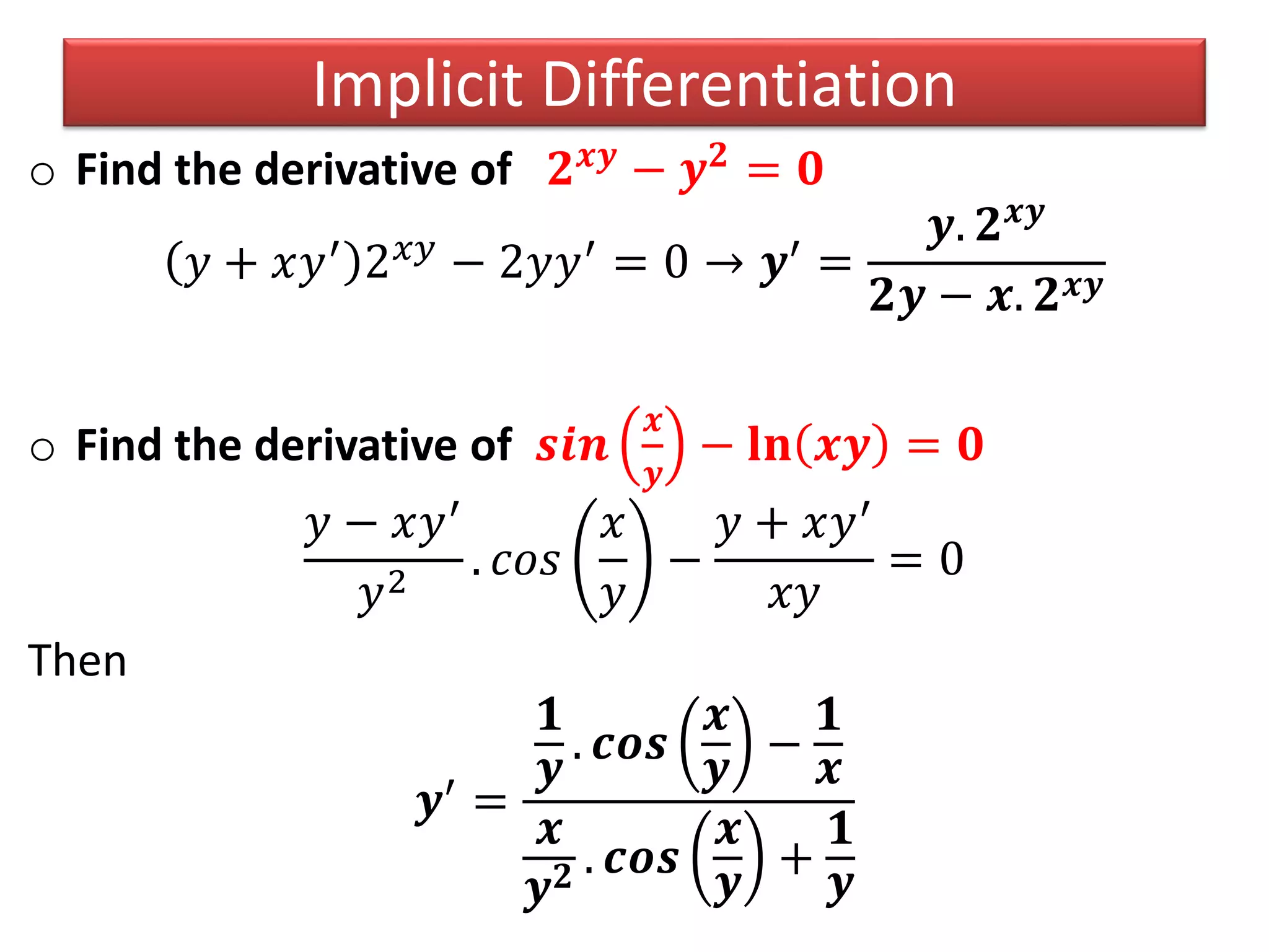 o Find the derivative of 𝟐 𝒙𝒚 − 𝒚 𝟐 = 𝟎
𝑦 + 𝑥𝑦′ 2 𝑥𝑦 − 2𝑦𝑦′ = 0 → 𝒚′ =
𝒚. 𝟐 𝒙𝒚
𝟐𝒚 − 𝒙. 𝟐 𝒙𝒚
o Find the derivative of 𝒔𝒊𝒏
𝒙
𝒚
− 𝐥𝐧 𝒙𝒚 = 𝟎
𝑦 − 𝑥𝑦′
𝑦2
. 𝑐𝑜𝑠
𝑥
𝑦
−
𝑦 + 𝑥𝑦′
𝑥𝑦
= 0
Then
𝒚′
=
𝟏
𝒚
. 𝒄𝒐𝒔
𝒙
𝒚
−
𝟏
𝒙
𝒙
𝒚 𝟐 . 𝒄𝒐𝒔
𝒙
𝒚
+
𝟏
𝒚
Implicit Differentiation
 