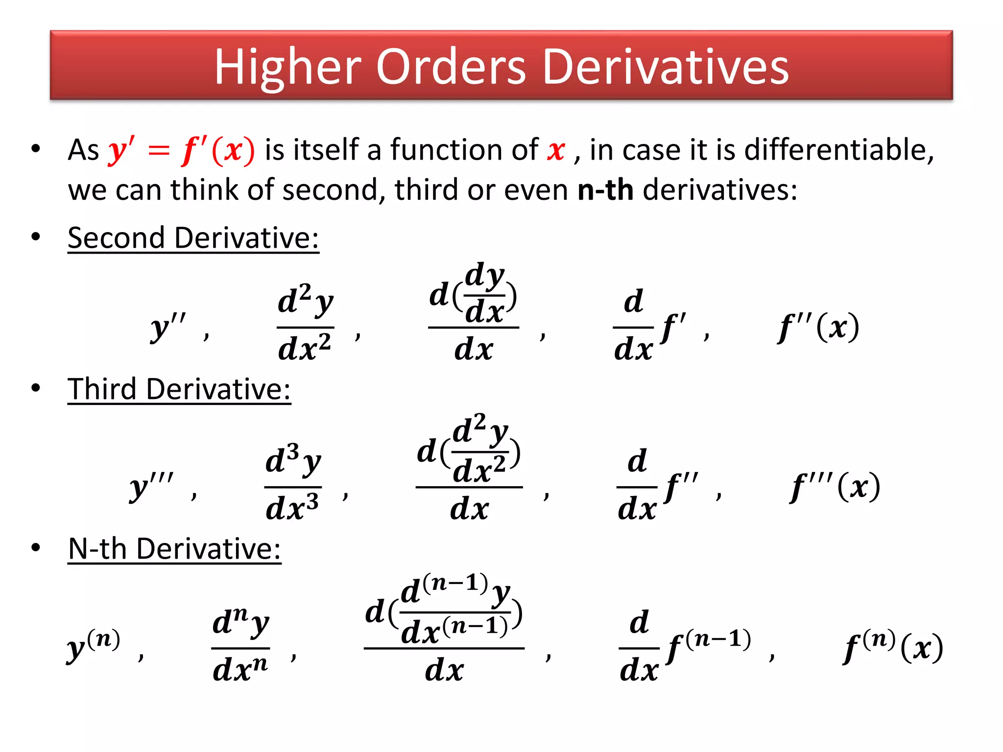 Higher Orders Derivatives
• As 𝒚′ = 𝒇′(𝒙) is itself a function of 𝒙 , in case it is differentiable,
we can think of second, third or even n-th derivatives:
• Second Derivative:
𝒚′′
,
𝒅 𝟐 𝒚
𝒅𝒙 𝟐
,
𝒅(
𝒅𝒚
𝒅𝒙
)
𝒅𝒙
,
𝒅
𝒅𝒙
𝒇′
, 𝒇′′
𝒙
• Third Derivative:
𝒚′′′ ,
𝒅 𝟑
𝒚
𝒅𝒙 𝟑
,
𝒅(
𝒅 𝟐 𝒚
𝒅𝒙 𝟐)
𝒅𝒙
,
𝒅
𝒅𝒙
𝒇′′ , 𝒇′′′ 𝒙
• N-th Derivative:
𝒚(𝒏) ,
𝒅 𝒏 𝒚
𝒅𝒙 𝒏
,
𝒅(
𝒅(𝒏−𝟏)
𝒚
𝒅𝒙(𝒏−𝟏))
𝒅𝒙
,
𝒅
𝒅𝒙
𝒇(𝒏−𝟏) , 𝒇(𝒏) 𝒙
 