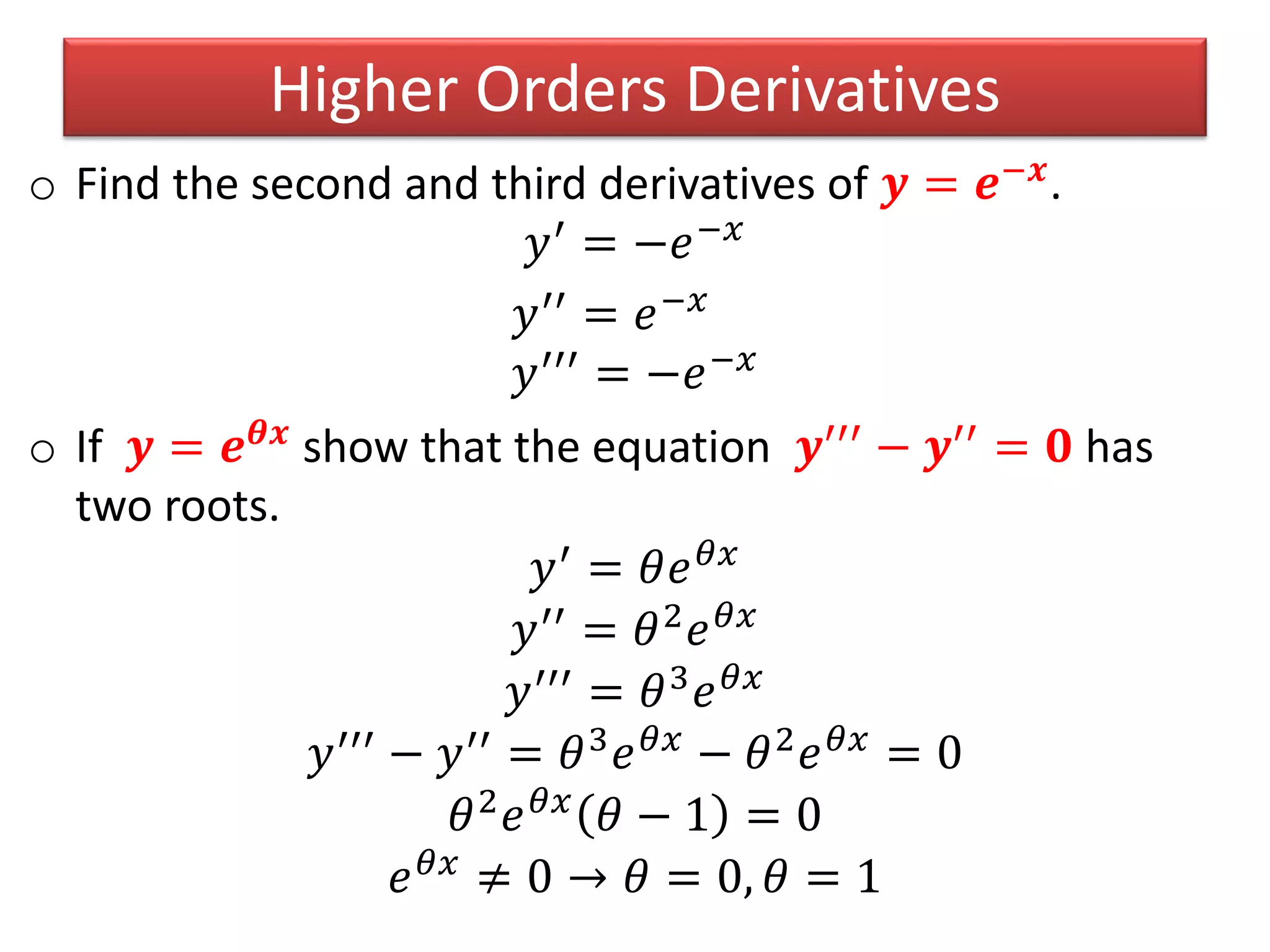 o Find the second and third derivatives of 𝒚 = 𝒆−𝒙.
𝑦′ = −𝑒−𝑥
𝑦′′ = 𝑒−𝑥
𝑦′′′ = −𝑒−𝑥
o If 𝒚 = 𝒆 𝜽𝒙
show that the equation 𝒚′′′
− 𝒚′′
= 𝟎 has
two roots.
𝑦′ = 𝜃𝑒 𝜃𝑥
𝑦′′
= 𝜃2
𝑒 𝜃𝑥
𝑦′′′
= 𝜃3
𝑒 𝜃𝑥
𝑦′′′ − 𝑦′′ = 𝜃3 𝑒 𝜃𝑥 − 𝜃2 𝑒 𝜃𝑥 = 0
𝜃2
𝑒 𝜃𝑥
𝜃 − 1 = 0
𝑒 𝜃𝑥
≠ 0 → 𝜃 = 0, 𝜃 = 1
Higher Orders Derivatives
 
