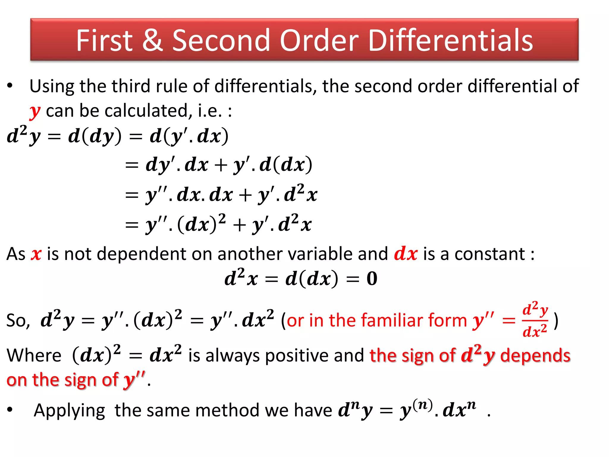 • Using the third rule of differentials, the second order differential of
𝒚 can be calculated, i.e. :
𝒅 𝟐
𝒚 = 𝒅 𝒅𝒚 = 𝒅 𝒚′
. 𝒅𝒙
= 𝒅𝒚′. 𝒅𝒙 + 𝒚′. 𝒅 𝒅𝒙
= 𝒚′′. 𝒅𝒙. 𝒅𝒙 + 𝒚′. 𝒅 𝟐 𝒙
= 𝒚′′. 𝒅𝒙 𝟐 + 𝒚′. 𝒅 𝟐 𝒙
As 𝒙 is not dependent on another variable and 𝒅𝒙 is a constant :
𝒅 𝟐 𝒙 = 𝒅 𝒅𝒙 = 𝟎
So, 𝒅 𝟐 𝒚 = 𝒚′′. 𝒅𝒙 𝟐 = 𝒚′′. 𝒅𝒙 𝟐 (or in the familiar form 𝒚′′ =
𝒅 𝟐 𝒚
𝒅𝒙 𝟐 )
Where 𝒅𝒙 𝟐 = 𝒅𝒙 𝟐 is always positive and the sign of 𝒅 𝟐 𝒚 depends
on the sign of 𝒚′′.
• Applying the same method we have 𝒅 𝒏 𝒚 = 𝒚(𝒏). 𝒅𝒙 𝒏 .
First & Second Order Differentials
 