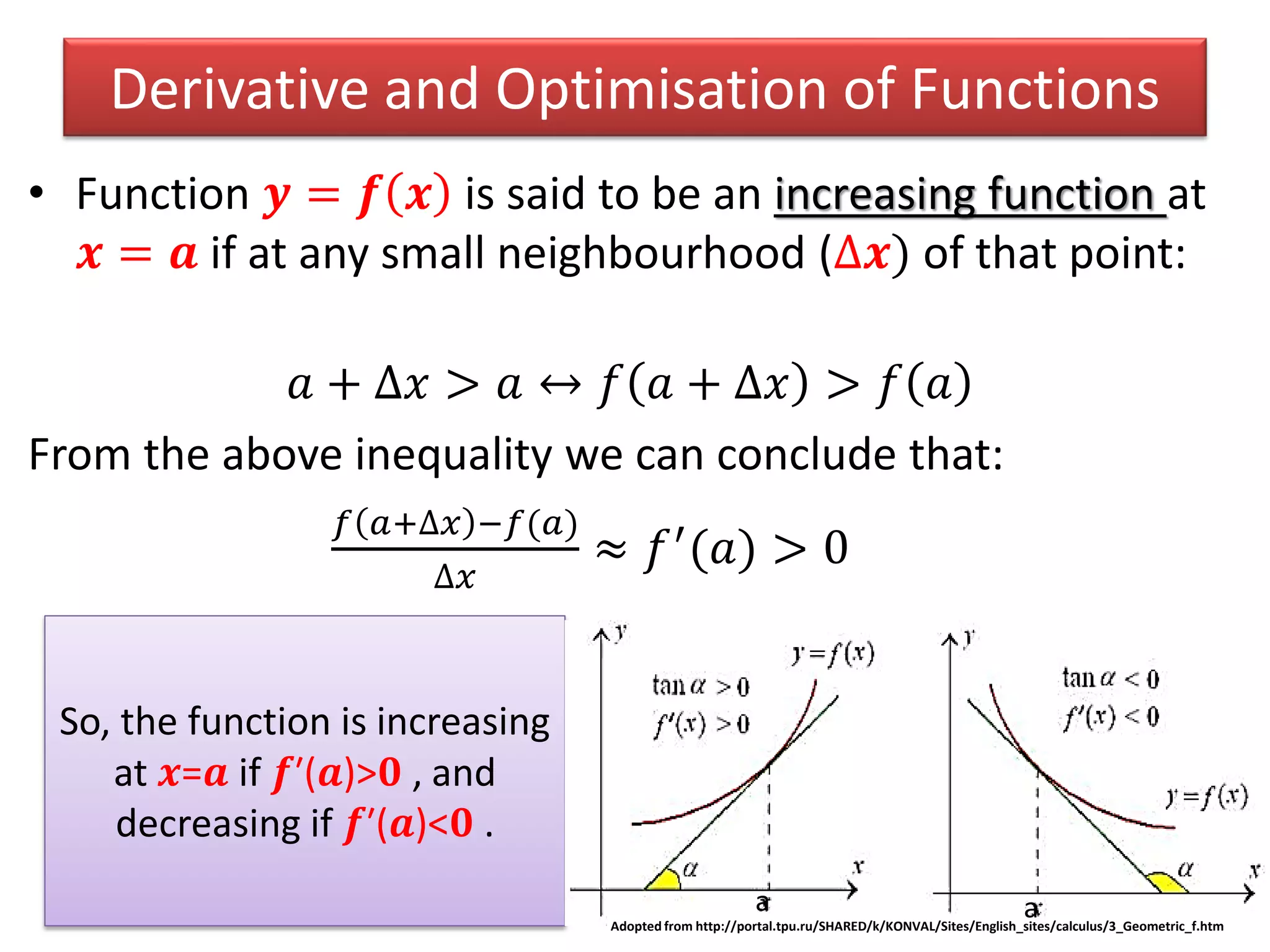 Derivative and Optimisation of Functions
• Function 𝒚 = 𝒇 𝒙 is said to be an increasing function at
𝒙 = 𝒂 if at any small neighbourhood (∆𝒙) of that point:
𝑎 + ∆𝑥 > 𝑎 ↔ 𝑓 𝑎 + ∆𝑥 > 𝑓 𝑎
From the above inequality we can conclude that:
𝑓 𝑎+∆𝑥 −𝑓(𝑎)
∆𝑥
≈ 𝑓′(𝑎) > 0
So, the function is increasing
at 𝒙=𝒂 if 𝒇′(𝒂)>𝟎 , and
decreasing if 𝒇′(𝒂)<𝟎 .
Adopted from http://portal.tpu.ru/SHARED/k/KONVAL/Sites/English_sites/calculus/3_Geometric_f.htm
a a
 