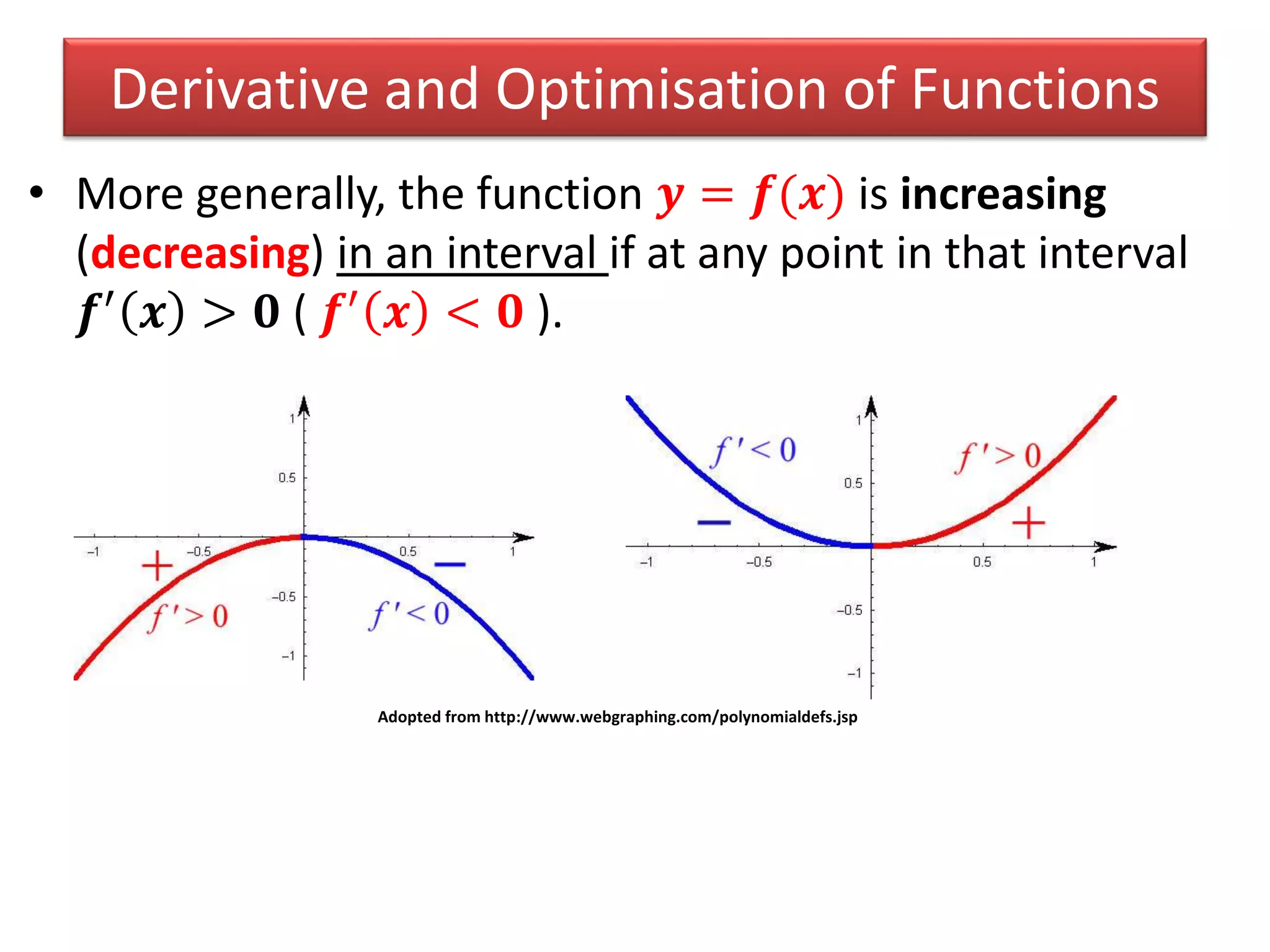 • More generally, the function 𝒚 = 𝒇(𝒙) is increasing
(decreasing) in an interval if at any point in that interval
𝒇′ 𝒙 > 𝟎 ( 𝒇′ 𝒙 < 𝟎 ).
Derivative and Optimisation of Functions
Adopted from http://www.webgraphing.com/polynomialdefs.jsp
 