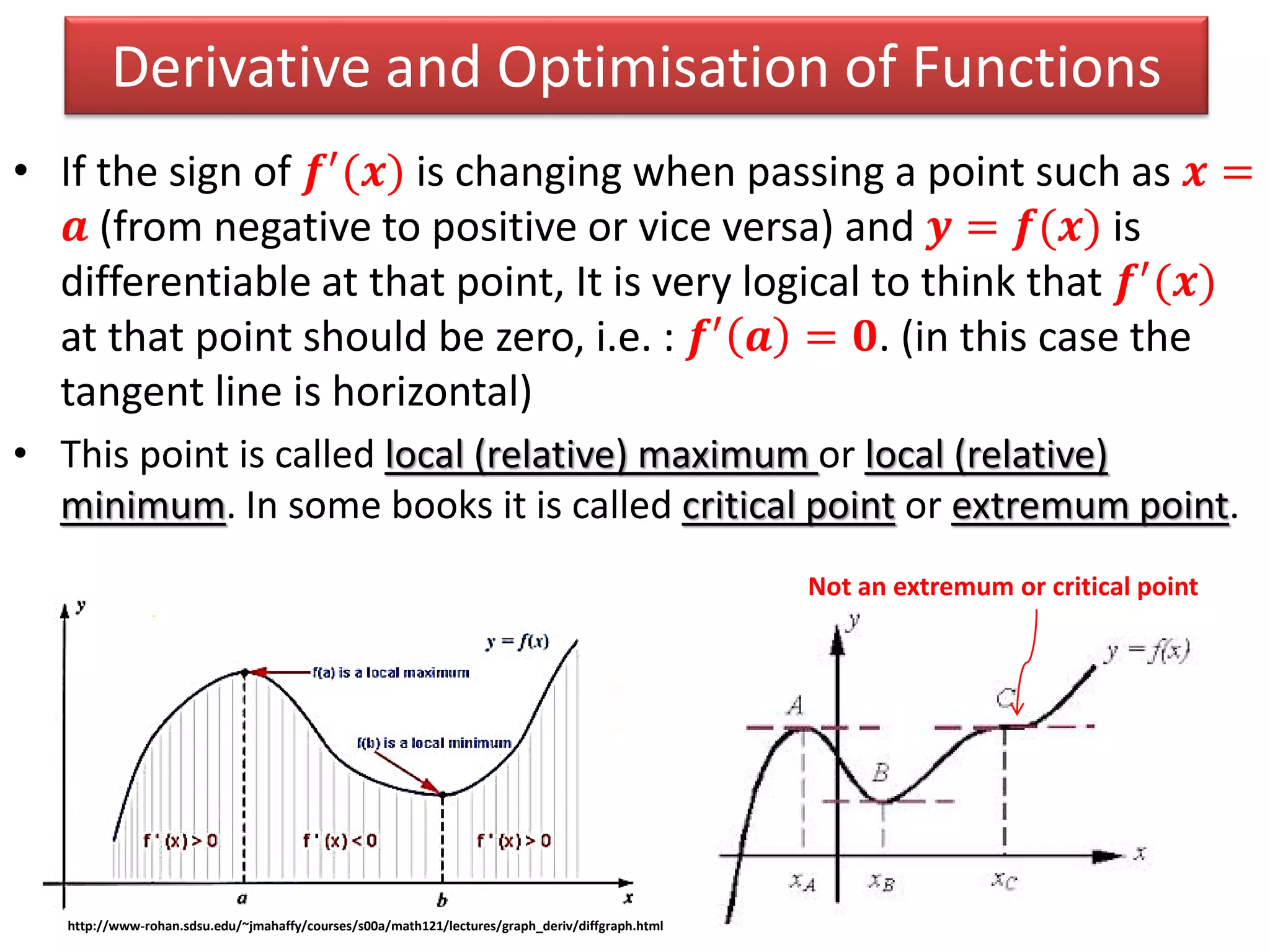Derivative and Optimisation of Functions
• If the sign of 𝒇′
(𝒙) is changing when passing a point such as 𝒙 =
𝒂 (from negative to positive or vice versa) and 𝒚 = 𝒇(𝒙) is
differentiable at that point, It is very logical to think that 𝒇′
(𝒙)
at that point should be zero, i.e. : 𝒇′ 𝒂 = 𝟎. (in this case the
tangent line is horizontal)
• This point is called local (relative) maximum or local (relative)
minimum. In some books it is called critical point or extremum point.
http://www-rohan.sdsu.edu/~jmahaffy/courses/s00a/math121/lectures/graph_deriv/diffgraph.html
Not an extremum or critical point
 